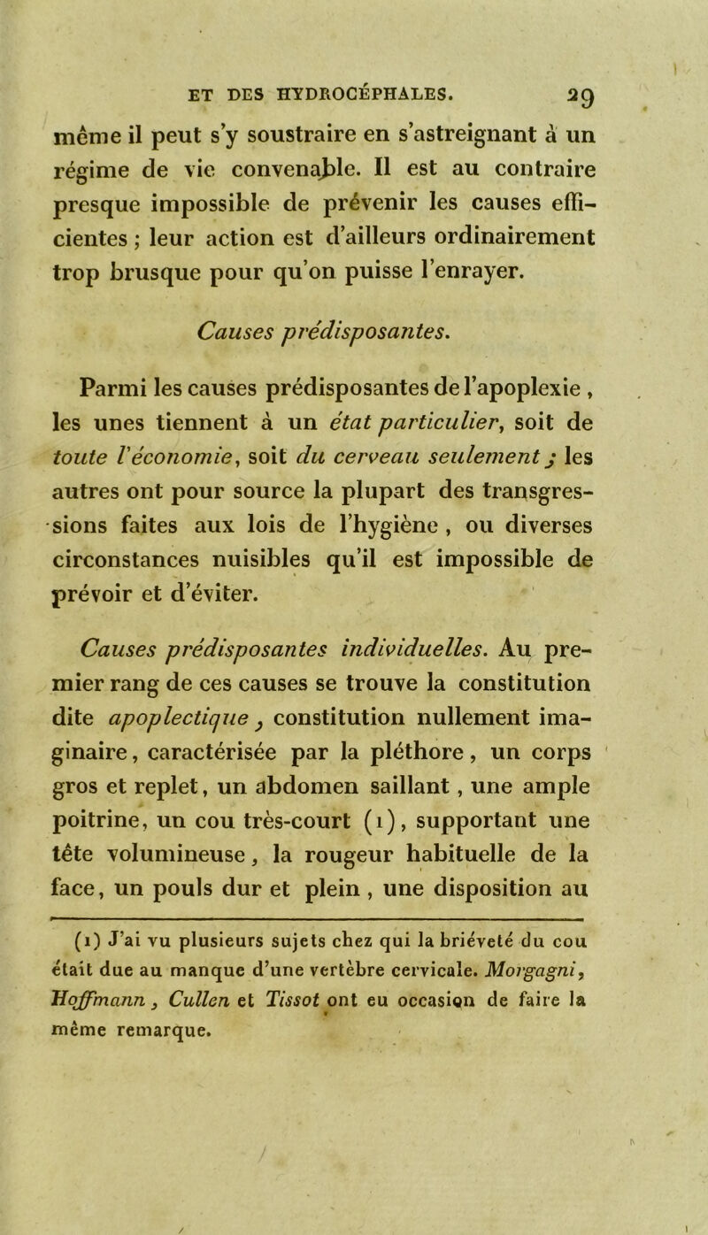 ^9 meme il peut s’y soustraire en s’astreignant à un régime de vie convenajDle. Il est au contraire presque impossible de prévenir les causes effi- cientes ; leur action est d’ailleurs ordinairement trop brusque pour qu’on puisse l’enrayer. Causes prédisposantes. Parmi les causes prédisposantes de l’apoplexie , les unes tiennent à un état particulier^ soit de toute Véconomie^ soit du cerveau seulement) les autres ont pour source la plupart des transgres- sions faites aux lois de l’hygiène , ou diverses circonstances nuisibles qu’il est impossible de prévoir et d’éviter. Causes prédisposantes individuelles. Au pre- mier rang de ces causes se trouve la constitution dite apoplectique ^ constitution nullement ima- ginaire , caractérisée par la pléthore, un corps ' gros et replet, un abdomen saillant, une ample poitrine, un cou très-court (i), supportant une tête volumineuse, la rougeur habituelle de la face, un pouls dur et plein , une disposition au (i) J’ai vu plusieurs sujets chez qui la brièveté du cou était due au manque d’une vertèbre cervicale. Morgagni, Hoffmann, Cullcn et Tissot ont eu occasion de faire la V même remarque.