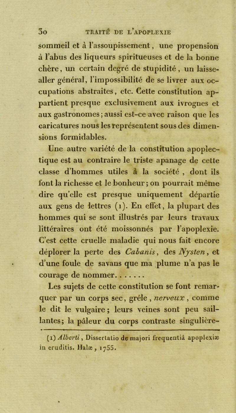 sommeil et à l’assoupissement, une propension à l’abus des liqueurs spiritueuses et de la bonne chère, un certain degré de stupidité , un laisse- aller général, l’impossibilité de se livrer aux oc- cupations abstraites, etc. Cette constitution ap- partient presque exclusivement aux ivrognes et aux gastronomes ; aussi est-ce avec raison que les caricatures nous les représentent sous des dimen- sions formidables. Une autre variété de la constitution apoplec- tique est au contraire le triste apanage de cette classe d’hommes utiles à la société , dont ils font la richesse et le bonheur ; on pourrait même dire qu’elle est presque uniquement départie aux gens de lettres (i). En effet, la plupart des hommes qui se sont illustrés par leurs travaux littéraires ont été moissonnés par l’apoplexie. C’est cette cruelle maladie qui nous fait encore déplorer la perte des Cahanis, des Njsten, et d’une foule de savans que ma plume n’a pas le courage de nommer Les sujets de cette constitution se font remar- quer par un corps sec, grêle , nerveux , comme le dit le vulgaire ; leurs veines sont peu sail- lantes; la pâleur du corps contraste singulière- (i) Alberti^ Disserlalio de majori frequenlià apopiexiæ in erudilis. Halæ , 1765.