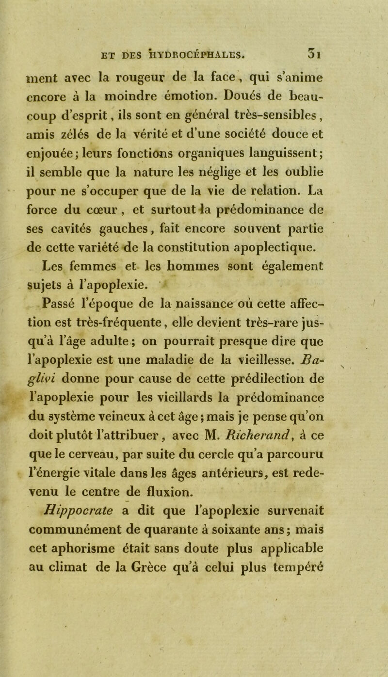 ment avec la rougeur de la face, qui s'anime encore à la moindre émotion. Doués de beau- coup d’esprit, ils sont en général très-sensibles , amis zélés de la vérité et d’une société douce et enjouée ; leurs fonctions organiques languissent; il semble que la nature les néglige et les oublie pour ne s’occuper que de la vie de relation. La force du cœur , et surtout ia prédominance de ses cavités gauches, fait encore souvent partie de cette variété de la constitution apoplectique. Les femmes et les hommes sont également sujets à l’apoplexie. Passé l’époque de la naissance où cette affec- tion est très-fréquente, elle devient très-rare jus- qu’à l’âge adulte ; on pourrait presque dire que l’apoplexie est une maladie de la vieillesse. Ba- gUvi donne pour cause de cette prédilection de l’apoplexie pour les vieillards la prédominance du système veineux à cet âge ; mais je pense qu’on doit plutôt l’attribuer, avec M. Richerandy à ce que le cerveau, par suite du cercle qu’a parcouru l’énergie vitale dans les âges antérieurs, est rede- venu le centre de fluxion. Hippocrate a dit que l’apoplexie survenait communément de quarante à soixante ans ; mais cet aphorisme était sans doute plus applicable au climat de la Grèce qu’à celui plus tempéré