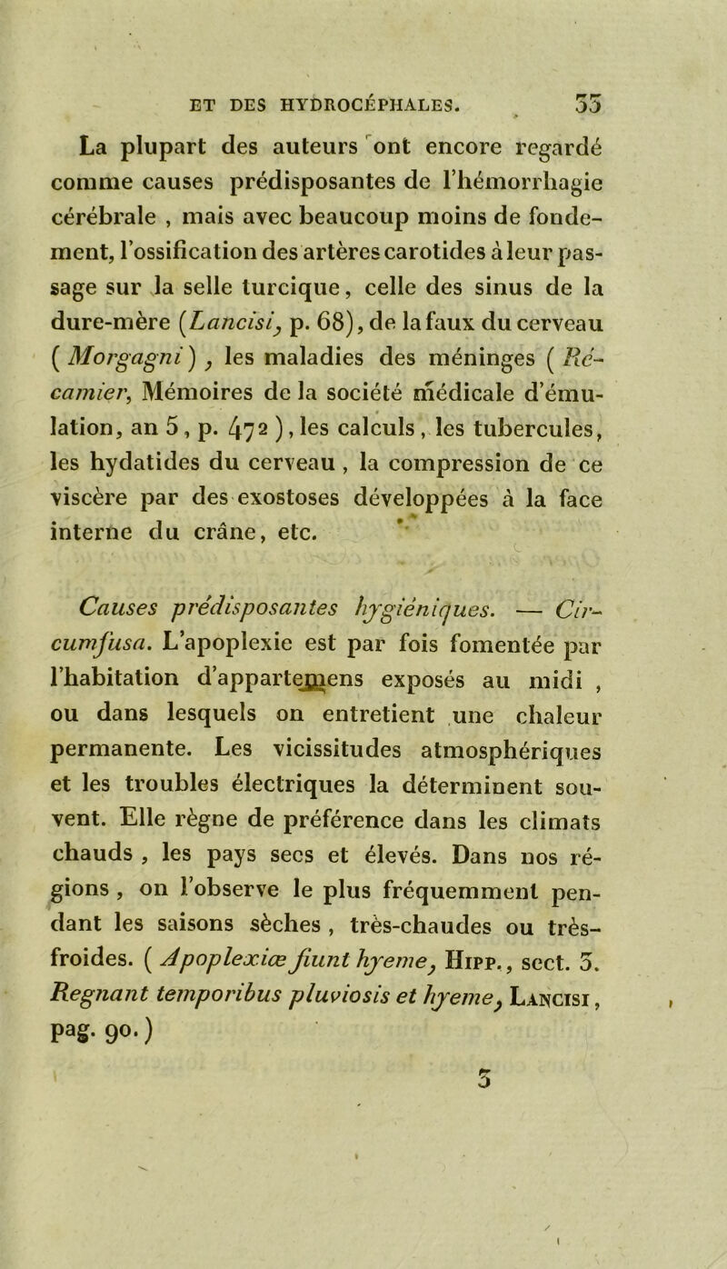 La plupart des auteurs ont encore regardé comme causes prédisposantes de riiémorrhagie cérébrale , mais avec beaucoup moins de fonde- ment, Tossification des artères carotides à leur pas- sage sur la selle turcique, celle des sinus de la dure-mère {Lancisi^ p. 68), de la faux du cerveau ( Morgagni^ les maladies des méninges ( camiei\ Mémoires de la société médicale d’ému- « lation, an 5, p. 472), les calculs, les tubercules, les hydatides du cerveau, la compression de ce viscère par des exostoses développées à la face interne du crâne, etc. Causes prédisposantes hjgiénicjues. — (?/;•- cumfusa. L’apoplexie est par fois fomentée par l’habitation d’appartej^iens exposés au midi , ou dans lesquels on entretient une chaleur permanente. Les vicissitudes atmosphériques et les troubles électriques la déterminent sou- vent. Elle règne de préférence dans les climats chauds , les pays secs et élevés. Dans nos ré- gions , on l’observe le plus fréquemment pen- dant les saisons sèches , très-chaudes ou très- froides. ( Apoplexiœ fiunthjeme^ Hipp,, sect. 5. Régnant temporibus plus^iosis et hjeme^ Lancisi, pag. 90.) 5 I