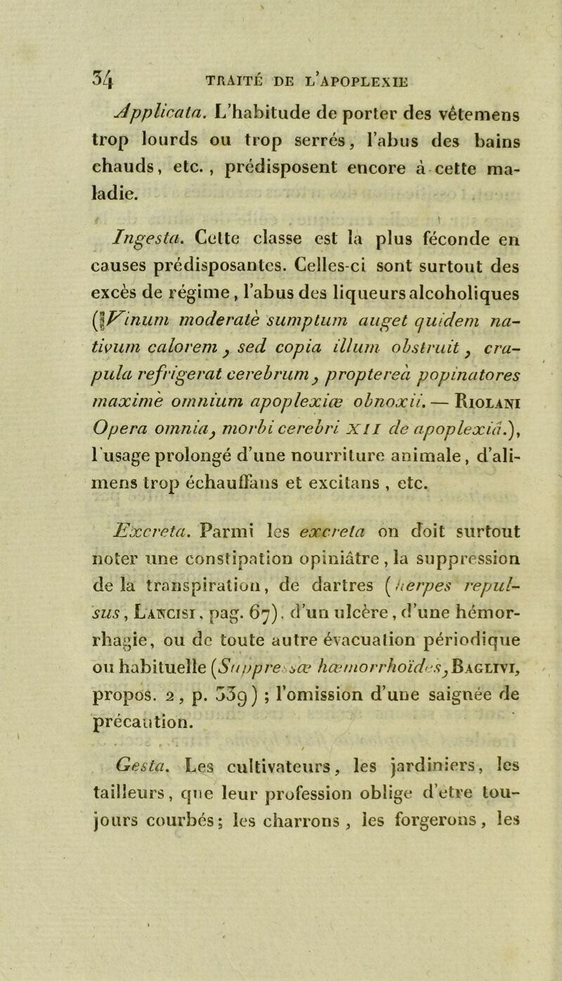 jépplicata. L’habitude de porter des vêtemens trop lourds ou trop serrés, l’abus des bains chauds, etc., prédisposent encore à cette ma- ladie. Ingesta, Celte classe est la plus féconde en causes prédisposantes. Celles-ci sont surtout des excès de régime, l’abus des liqueursalcoholiques Qï^inum moderatè sumptum auget quideni nci^ tiviim calorem ^ sed copia ilium ohstvuit ^ cru- pilla réfrigérât cerebrum^ propterea popinatores maxime omnium apoplexiœ ohnoxii. — Riolani Opéra omnia^ morhi cerehri Xll de apoplexiâ.^y l’usage prolongé d’une nourriture animale, d’ali- mens trop échauffans et excitans , etc. Excréta. Parmi les excrela on doit surtout noter une constipation opiniâtre , la suppression de la transpiration, de dartres ( herpes repul- sus, Lancisi , pag. 67). d’un ulcère, d’une hémor- rhagie, ou de toute autre évacuation périodique ou habituelle [Suupre i,æ hœmorrhoïd' S propos. 2, p. 539) ; l’omission d’une saignée de précaution. Gesta. Les cultivateurs, les jardiniers, les tailleurs, que leur profession oblige d’etre tou- jours courbés; les charrons, les forgerons, les