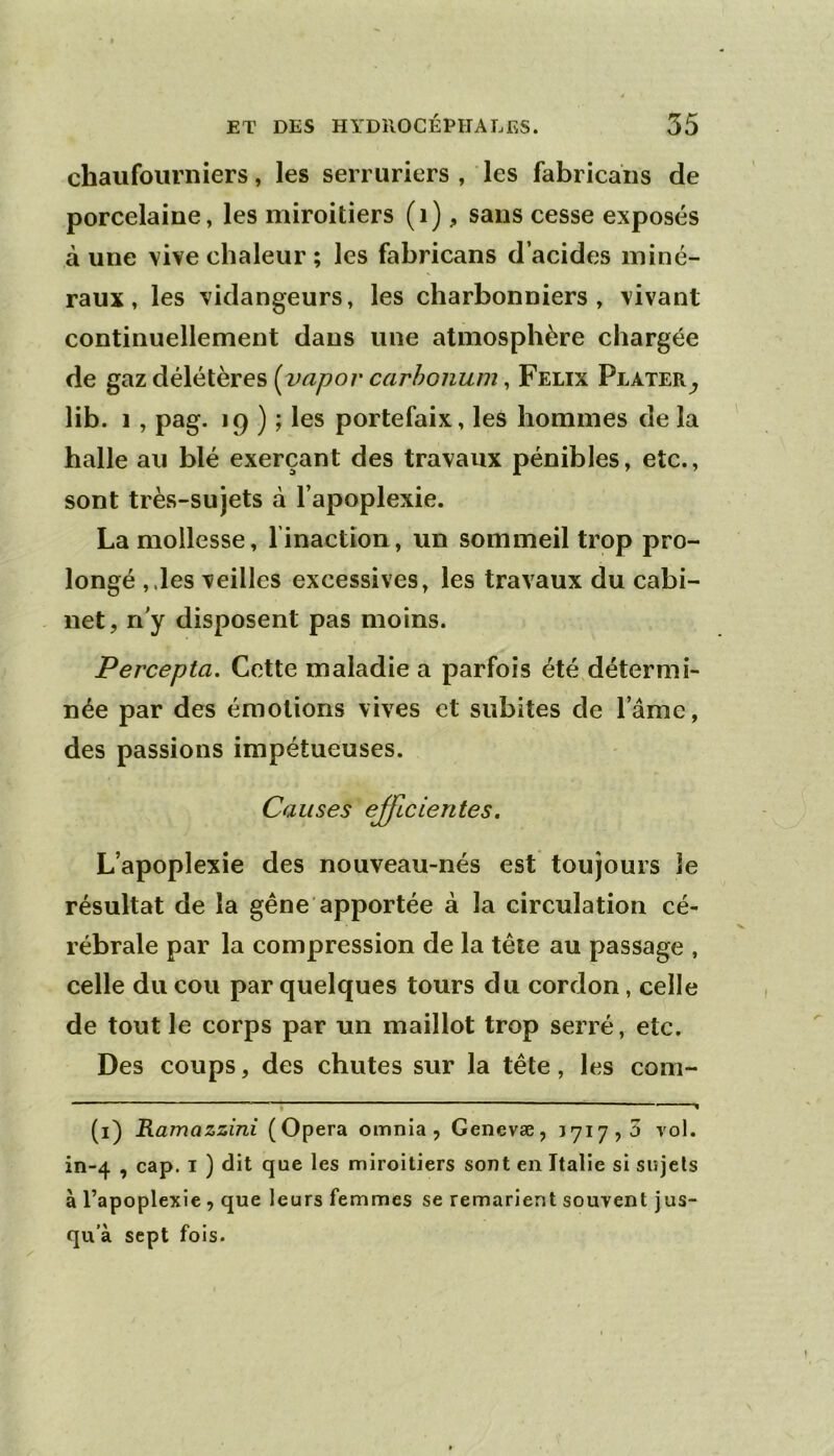 chaufourniers, les serruriers , les fabricaiis de porcelaine, les miroitiers (i), sans cesse exposés à une vive chaleur ; les fahricans d’acides miné- raux , les vidangeurs, les charbonniers, vivant continuellement dans une atmosphère chargée de gaz délétères {vapov carhonum, Félix Plater^ lib. 1 , pag. 19 ) ; les portefaix, les hommes de la halle au blé exerçant des travaux pénibles, etc., sont très-sujets à l’apoplexie. La mollesse, l’inaction, un sommeil trop pro- longé ,.les veilles excessives, les travaux du cabi- . net, n'y disposent pas moins. Percepta. Cette maladie a parfois été détermi- née par des émotions vives et subites de l’âme, des passions impétueuses. Causes efficientes. L’apoplexie des nouveau-nés est toujours le résultat de la gêne apportée à la circulation cé- rébrale par la compression de la tête au passage , celle du cou par quelques tours du cordon, celle de tout le corps par un maillot trop serré, etc. Des coups, des chutes sur la tête, les corn- - , (i) Ramazzini (Opéra omnia , Genevæ, 1717,3 vol. in-4 , cap. I ) dit que les miroitiers sont en Italie si sujets à l’apoplexie , que leurs femmes se remarient souvent jus- qu'à sept fois.