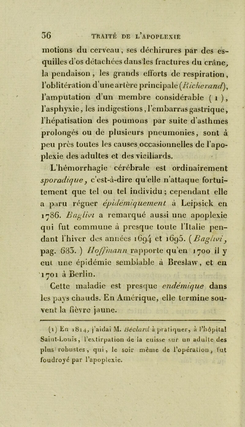 motions du cerveau, ses déchirures par des es- quilles d’os détachées dans les fractures du crâne, la pendaison, les grands efforts de respiration, l’oblitération d’une artère principale (/</cAe/ a/z<y), l’amputation d’un membre considérable ( i ), l’asphyxie, les indigestions, l’embarras gastrique, l’hépalisalion des poumons par suite d’asthmes prolongés ou de plusieurs pneumonies, sont à peu près toutes les causes^occasionnelles de l’apo- plexie des adultes et des vieillards. L’hémorrhagie cérébrale est ordinairement sporadiquef c’est-à-dire qu elle n’attaque fortui- tement que tel ou tel individu ; cependant elle a paru régner épidémiquement à Leipsick en i'j86. Ba^lhi a remarqué aussi une apoplexie qui fut commune à presque toute l’Italie pen- dant l’hiver dos années 1694 et 1696. [Baglwiy pag. 685. ) rajiporte qu’en j^oo il y eui une épidémie semblable à Breslaw, et en 1^01 à Berlin. Cette maladie est presque endémique dans les pays chauds. En Amérique, elle termine sou- vent la fièvre jaune. (i) Ea 1814, j’aitlal M. Béclard à pratiquer, à l’iiôpitaî Saint-Louis, l’extirpation de la cuisse sur un adulte des plus robustes, qui, le soir même de ropéraîion, fut foudrojê par l’apoplexie.