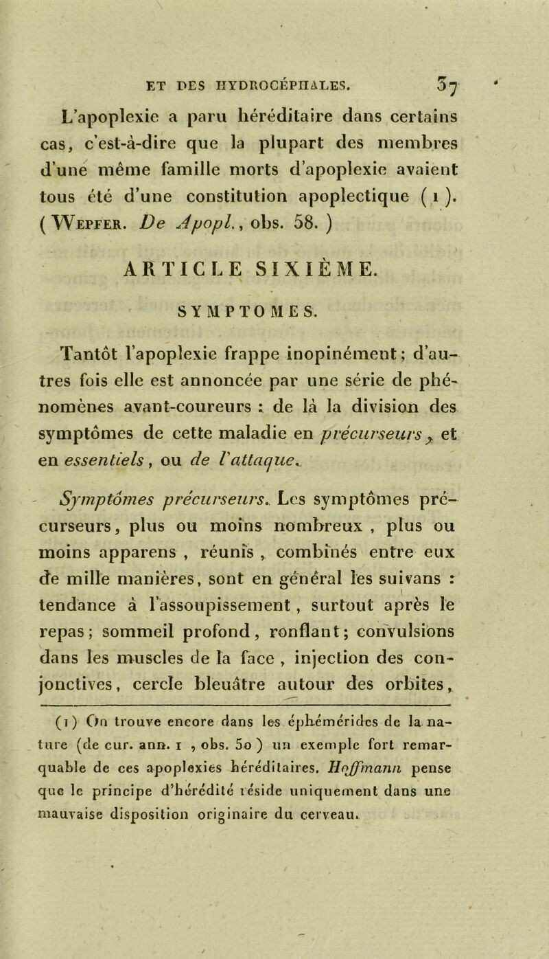 L’apoplexie a paru héréditaire dans certains cas, c’est-à-dire que la plupart des membres d’une même famille morts d’apoplexie avaient tous été d’une constitution apoplectique ( i ). ( Wepeer. De JpopL, obs. 58. ) » ARTICLE SIXIÈME. SYMPTOMES. Tantôt l’apoplexie frappe inopinément; d’au- tres fois elle est annoncée par une série de phé- nomènes avant-coureurs : de là la division des symptômes de cette maladie en précurseurs y: et en essentiels , ou de Vattaque^ Symptômes précurseurs.. Les symptômes pré- curseurs, plus ou moins nombreux , plus ou moins apparens , réunis , combinés > entre eux de mille manières, sont en général les suivons : tendance à l’assoupissement, surtout après le repas; sommeil profond, ronflant; convulsions dans les muscles de la face , injection des con- jonctives, cercle bleuâtre autour des orbites, (i) Oa trouve encore dans les éph-émériclcs de la na- ture (de cur. ann. i , obs. 5o ) un exemple fort remar- quable de ces apoplexies bérédilaires. Hoffmann pense que le principe d’hérédité réside uniquement dans une mauvaise disposition originaire du cerveau.