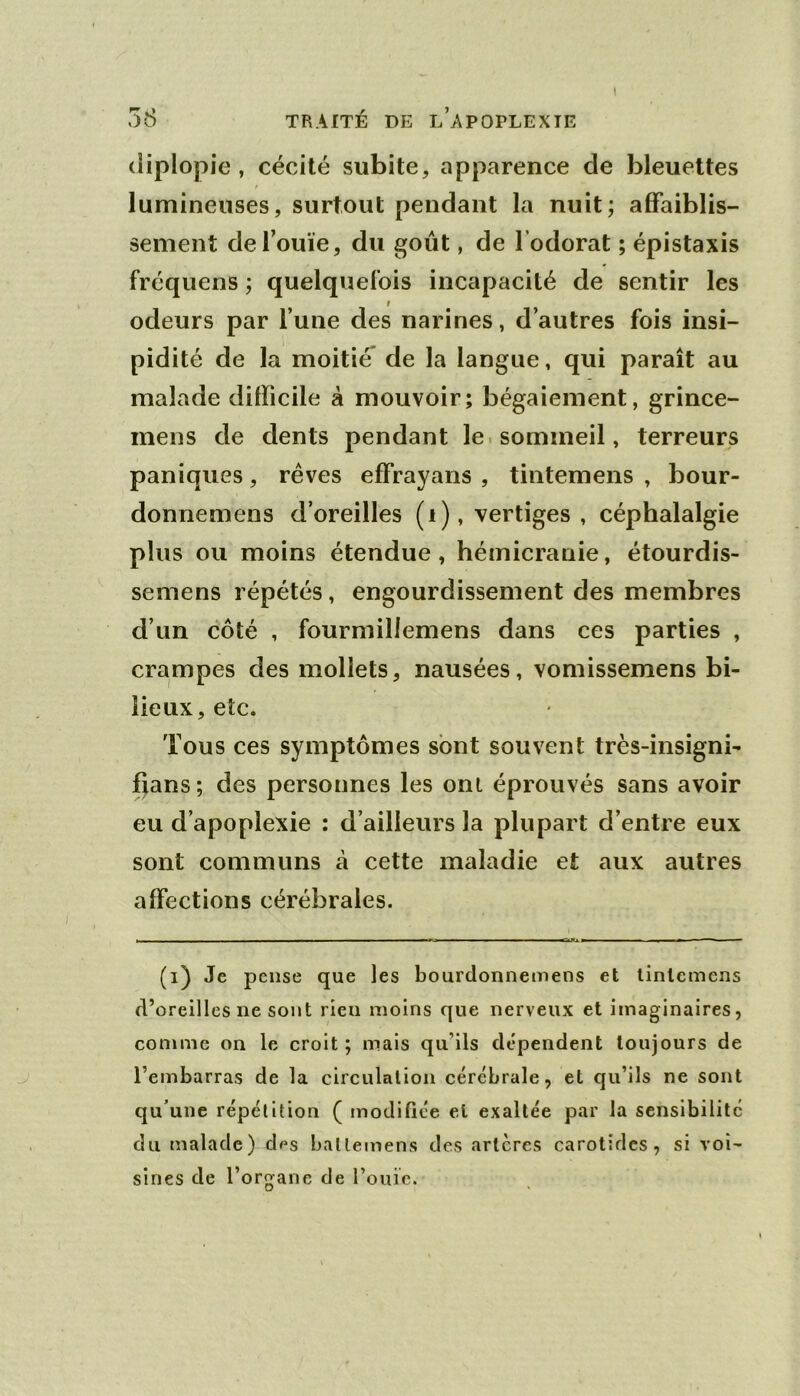 diplopie, cécité subite, apparence de bleueltes lumineuses, surtout pendant la nuit; affaiblis- sement de l’ouïe, du goût, de l’odorat ; épistaxis fréquens ; quelquefois incapacité de sentir les I odeurs par l’une des narines, d’autres fois insi- pidité de la moitié* de la langue, qui paraît au malade difficile à mouvoir; bégaiement, grince- mens de dents pendant le. sommeil, terreurs paniques, rêves effrayans , tintemens , bour- donnemens d’oreilles (i), vertiges , céphalalgie plus ou moins étendue, hémicranie, étourdis- semens répétés, engourdissement des membres d’un côté , fourmillemens dans ces parties , crampes des mollets, nausées, vomissemens bi- lieux, etc. Tous ces symptômes sont souvent très-insigni- fians ; des personnes les ont éprouvés sans avoir eu d’apoplexie ; d’ailleurs la plupart d’entre eux sont communs à cette maladie et aux autres affections cérébrales. (i) Je pense que les bourdonnemens et linlcmens d’oreilles ne sont rien moins que nerveux et imaginaires, comme on le croit ; mais qu’ils dépendent toujours de l’embarras de la circulation cérébrale, et qu’ils ne sont qu’une répétition ( modiQée et exaltée par la sensibilité du malade) des batlejnens des artères carotides, si voi- sines de l’organe de l’ouie.