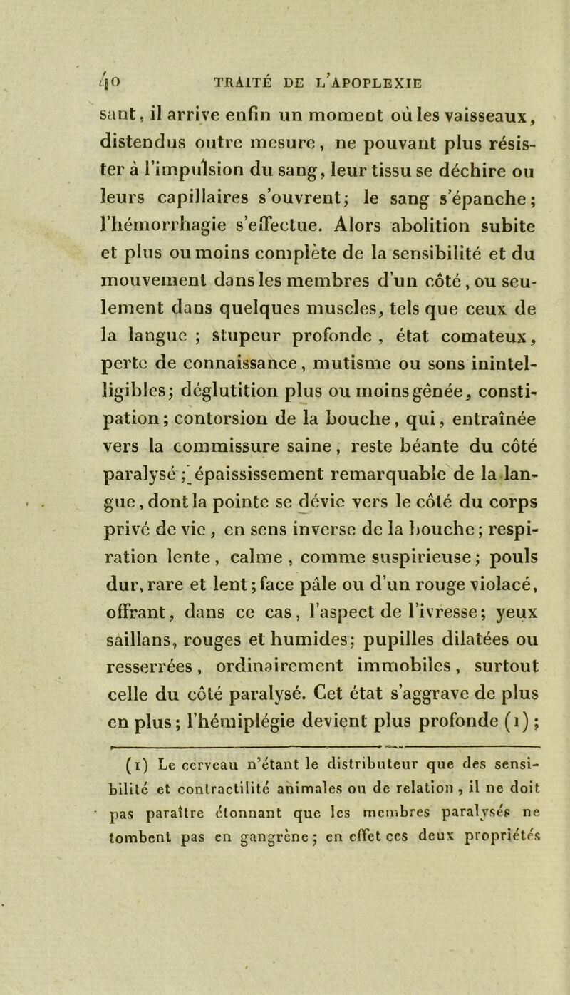 sant, il arrive enfin un moment où les vaisseaux, distendus outre mesure, ne pouvant plus résis- ter à l’impulsion du sang, leur tissu se déchire ou leurs capillaires s’ouvrent; le sang s’épanche; l’hémorrhagie s’elFectue. Alors abolition subite et plus ou moins complète de la sensibilité et du mouvement dans les membres d’un côté, ou seu- lement dans quelques muscles, tels que ceux de la langue ; stupeur profonde, état comateux, perte de connaissance, mutisme ou sons inintel- ligibles; déglutition plus ou moins génée, consti- pation ; contorsion de la bouche, qui, entraînée vers la commissure saine, reste béante du côté paralysé ; épaississement remarquablcMe la lan- gue , dont la pointe se dévie vers le côté du corps privé de vie , en sens inverse de la bouche ; respi- ration lente , calme , comme suspirieuse ; pouls dur, rare et lent; face pâle ou d’un rouge violacé, offrant, dans ce cas, l’aspect de l’ivresse; yeux saillans, rouges et humides; pupilles dilatées ou resserrées, ordinairement immobiles, surtout celle du côté paralysé. Cet état s’aggrave de plus en plus; l’hémiplégie devient plus profonde (i) ; (i) Le cerveau n’étant le distributeur que des sensi- bilité et contractilité animales ou de relation , il ne doit pas paraître étonnant que les membres paralysés ne tombent pas en gangrène; en effet ces deux propriétés