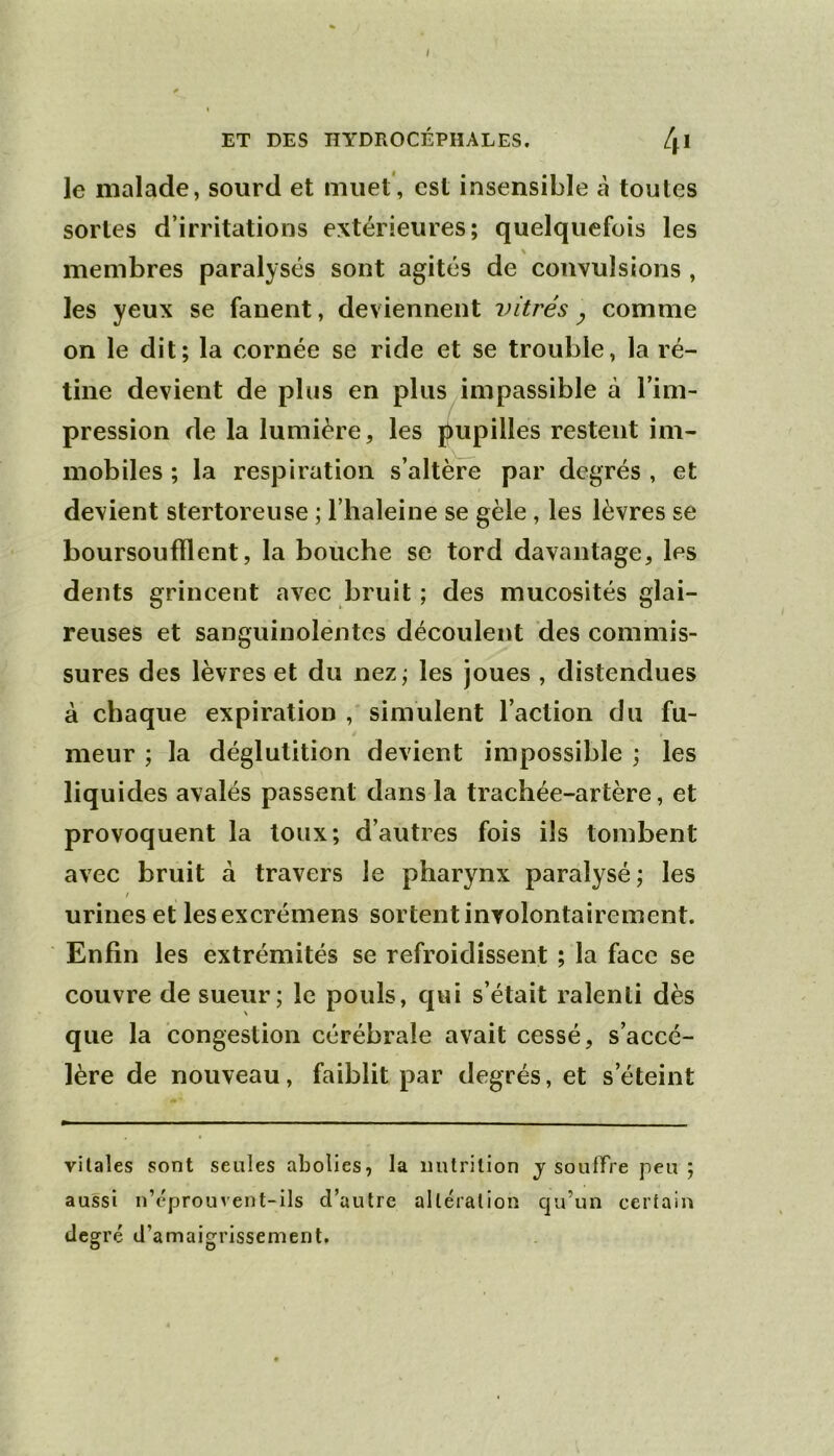 I ET DES HYDROCÉPHALES. 4* le malade, sourd et muet , est insensible à toutes sortes d’irritations extérieures; quelquefois les membres paralysés sont agités de convulsions , les yeux se fanent, deviennent vitrés y comme on le dit; la cornée se ride et se trouble, la ré- tine devient de plus en plus impassible à l’im- pression de la lumière, les j^upilles restent im- mobiles ; la respiration s’altère par degrés , et devient stertoreiise ; l’haleine se gèle, les lèvres se boursoufflent, la bouche se tord davantage, les dents grincent avec bruit ; des mucosités glai- reuses et sanguinolentes découlent des commis- sures des lèvres et du nez; les joues , distendues à chaque expiration simulent l’action du fu- meur ; la déglutition devient impossible ; les liquides avalés passent dans la trachée-artère, et provoquent la toux; d’autres fois ils tombent avec bruit à travers le pharynx paralysé; les ! urines et lesexcrémens sortent involontairement. Enfin les extrémités se refroidissent ; la face se couvre de sueur; le pouls, qui s’était ralenti dès que la congestion cérébrale avait cessé, s’accé- lère de nouveau, faiblit par degrés, et s’éteint vitales sont seules abolies, la uulrilion j souffre peu; aussi n’éprouvent-ils d’autre altération qu’un certain degré d’amaigrissement.