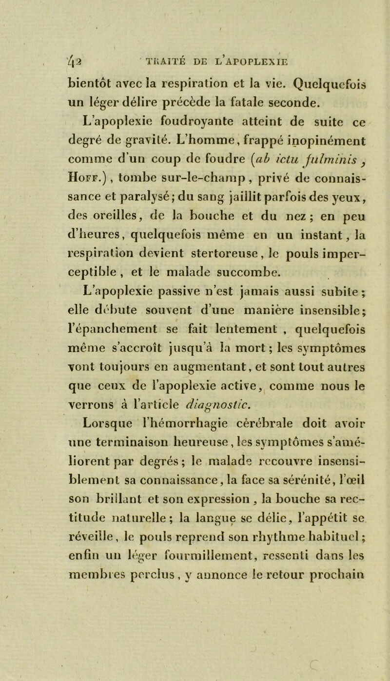 bientôt avec la respiration et Ja vie. Quelquefois un léger délire précède la fatale seconde. L’apoplexie foudroyante atteint de suite ce degré de gravité. L’homme, frappé inopinément comme d’un coup de foudre (ah ictu fulminis ^ Hoff.) , tombe sur-le-champ, privé de connais- sance et paralysé ; du sang jaillit parfois des yeux, des oreilles, de la bouche et du nez; en peu d’heures, quelquefois même en un instant, la respiration devient stertoreuse, le pouls imper- ceptible , et le malade succombe. L’apoplexie passive n’est jamais aussi subite; elle débute souvent d’une manière insensible; l’épanchement se fait lentement , quelquefois même s’accroît jusqu’à la mort; les symptômes vont toujours en augmentant, et sont tout autres que ceux de l’apoplexie active, comme nous le verrons à l’article diagnostic. Lorsque l’hémorrhagie cérébrale doit avoir une terminaison heureuse, les symptômes s’amé- liorent par degrés ; le malade recouvre insensi- blement sa connaissance, la face sa sérénité, l’œil son brillant et son expression , la bouche sa rec- titude naturelle; la langue se délie, l’appétit se réveille, le pouls reprend son rhythme habituel ; enfin un léger fourmillement, ressenti dans les membres perclus, y annonce le retour prochain