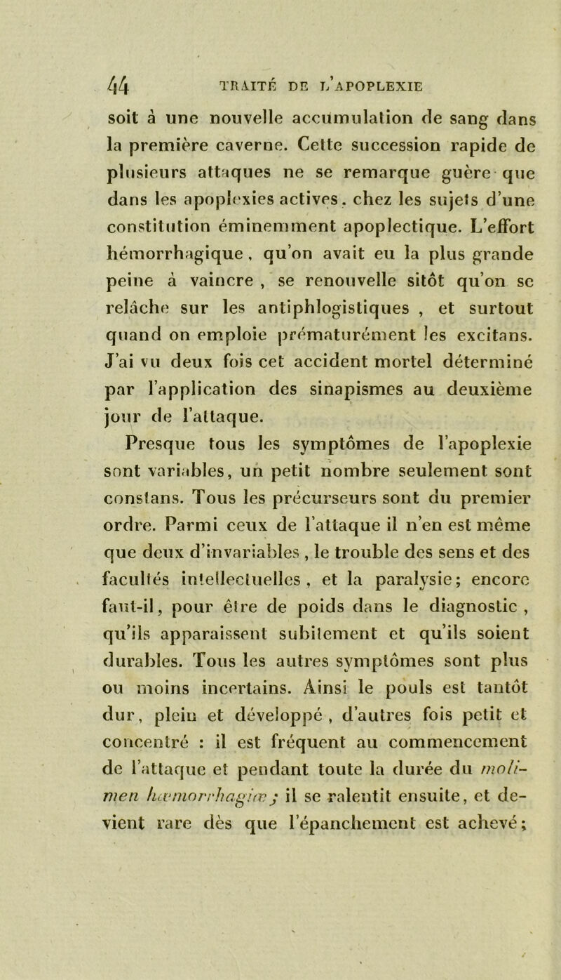 soit à une nouvelle accumulation fie sang dans la première caverne. Cette succession rapide de plusieurs attaques ne se remarque guère que dans les apoplexies actives , chez les sujets d’une constitution éminemment apoplectique. L’efFort hémorrhagique, qu’on avait eu la plus grande peine à vaincre , se renouvelle sitôt qu’on se relâche sur les antiphlogistiques , et surtout quand on emploie prématurément les excitans. J’ai vu deux fois cet accident mortel déterminé par l’application des sinapismes au deuxième jour de l’attaque. Presque tous les symptômes de l’apoplexie sont variables, un petit nombre seulement sont conslans. Tous les précurseurs sont du premier ordre. Parmi ceux de l’attaque il n’en est même que deux d’invariables , le trouble des sens et des facultés intellectuelles, et la paralysie; encore faut-il, pour être de poids dans le diagnostic, qu’ils apparaissent subitement et qu’ils soient durables. Tous les autres symptômes sont plus ou moins incertains. Ainsi le pouls est tantôt dur, plein et développé, d’autres fois petit et concentré : il est fréquent au commencement de l’attaque et pendant toute la durée du mnli- men luvniorrhag/œj il se ralentit ensuite, et de- vient rare dès que l’épanchement est achevé;