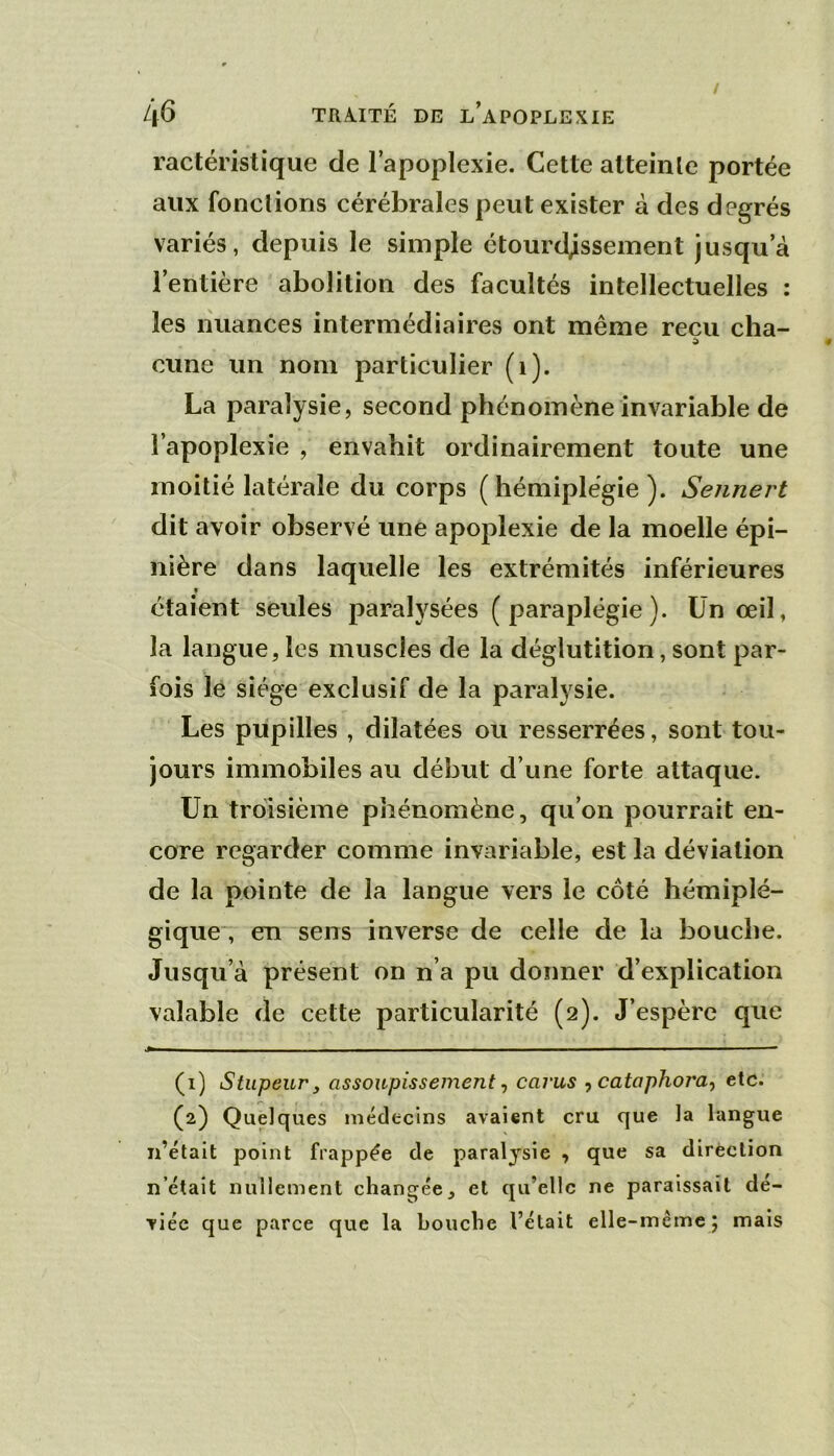 ractéristique de l’apoplexie. Cette atteinte portée aux fonctions cérébrales peut exister à des degrés variés, depuis le simple étourdissement jusqu’à l’entière abolition des facultés intellectuelles : les nuances intermédiaires ont même reçu cha- cune un nom particulier (i). La paralysie, second phénomène invariable de l’apoplexie , envahit ordinairement toute une moitié latérale du corps (hémiplégie). Sennert dit avoir observé une apoplexie de la moelle épi- nière dans laquelle les extrémités inférieures étaient seules paralysées (paraplégie). Ün œil, la langue, les muscles de la déglutition, sont par- fois lé siège exclusif de la paralysie. Les pupilles , dilatées ou resserrées, sont tou- jours immobiles au début d’une forte attaque. Un troisième phénomène, qu’on pourrait en- core regarder comme invariable, est la déviation de la pointe de la langue vers le côté hémiplé- gique, en sens inverse de celle de la bouche. Jusqu’à présent on n’a pu donner d’explication valable de cette particularité (2). J’espère que - — — ■ ■ ■■ , ■ (1) Stupeur y assoupissement ^ carus -, cataphora^ etc. (2) Quelques médecins avaient cru que la langue ii’était point frappée de paralysie , que sa direction n’était nullement changée, et qu’elle ne paraissait dé- viée que parce que la bouche l’était elle-mêmc j mais