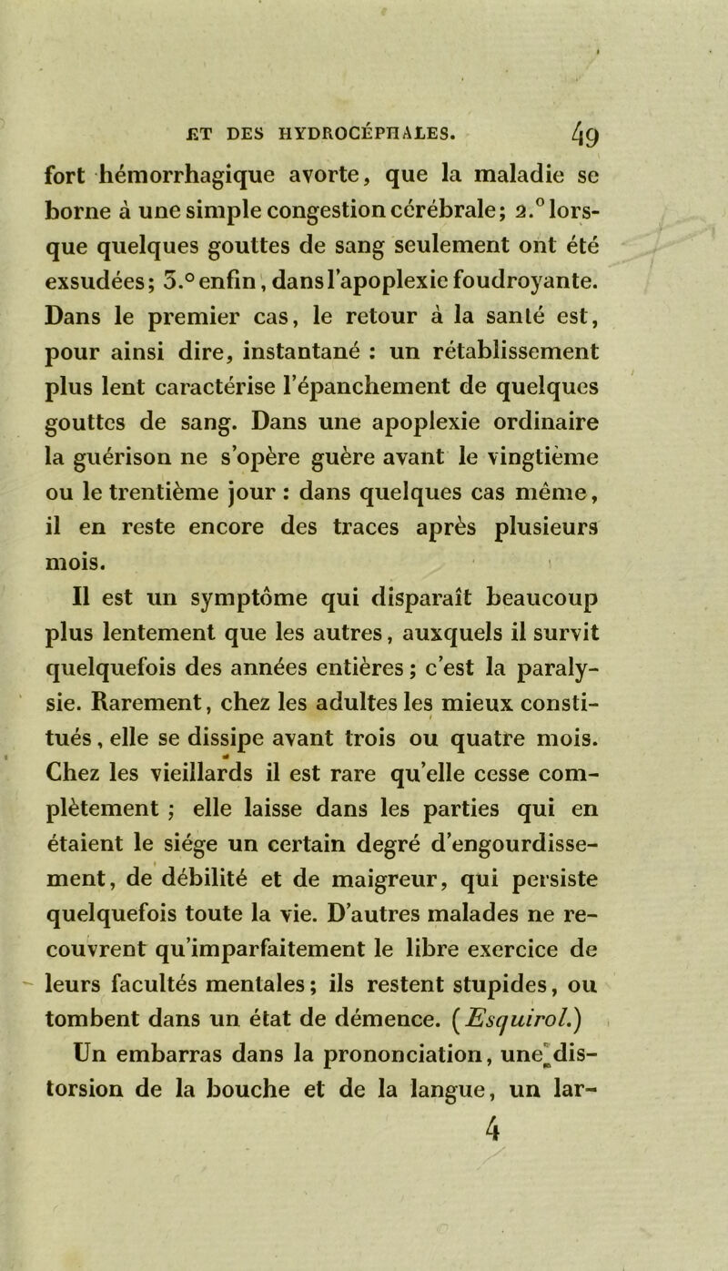 » fort hémorrhagique avorte, que la maladie se home à une simple congestion cérébrale; 2.® lors- que quelques gouttes de sang seulement ont été exsudées ; 5.° enfin dans l’apoplexie foudroyante. Dans le premier cas, le retour à la sanlé est, pour ainsi dire, instantané ; un rétablissement plus lent caractérise l’épanchement de quelques gouttes de sang. Dans une apoplexie ordinaire la guérison ne s’opère guère avant le vingtième ou le trentième jour : dans quelques cas même, il en reste encore des traces après plusieurs mois. Il est un symptôme qui disparaît beaucoup plus lentement que les autres, auxquels il survit quelquefois des années entières ; c’est la paraly- sie. Rarement, chez les adultes les mieux consti- ! tués, elle se dissipe avant trois ou quatre mois. Chez les vieillards il est rare qu’elle cesse com- plètement ; elle laisse dans les parties qui en étaient le siège un certain degré d’engourdisse- ment, de débilité et de maigreur, qui persiste quelquefois toute la vie. D’autres malades ne re- couvrent qu’imparfaitement le libre exercice de leurs facultés mentales ; ils restent stupides, ou tombent dans un état de démence. [EsquiroL) Un embarras dans la prononciation, une^dis- torsion de la bouche et de la langue, un lar- 4