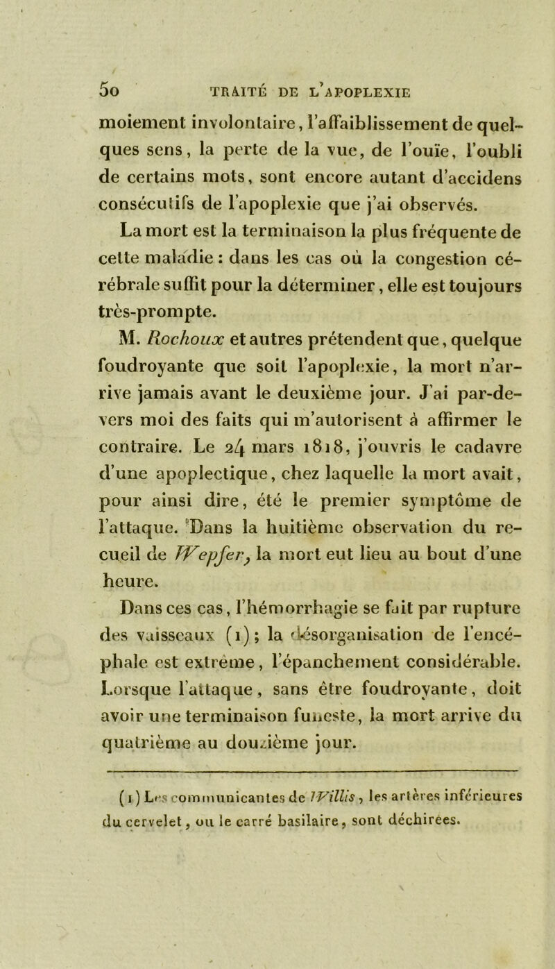 moiement involontaire, raifaiblissement de quel- ques sens, la perte de la vue, de l’ouïe, l’oubli de certains mots, sont encore autant d’accidens consécutifs de l’apoplexie que j’ai observés. La mort est la terminaison la plus fréquente de cette maladie : dans les cas où la congestion cé- rébrale sufïit pour la déterminer, elle est toujours très-prompte. M. Rochoux et autres prétendent que, quelque foudroyante que soit l’apoplexie, la mort n’ar- rive jamais avant le deuxième jour. J’ai par-de- vers moi des faits qui m’autorisent à affirmer le contraire. Le 2mars 1818, j’ouvris le cadavre d’une apoplectique, chez laquelle la mort avait, pour ainsi dire, été le premier symptôme de l’attaque. 'Dans la huitième observation du re- cueil de FTepfer^ la mort eut lieu au bout d’une heure. Dans ces cas, l’hémorrhagie se fuit par rupture des vaisseaux (1); la désorganisation de l’encé- phale est extrême, l’épanchement considérable. Lorsque l’attaque, sans être foudroyante, doit avoir une terminaison funeste, la mort arrive du quatrième au douzième jour. ( 1 ) commiinicanles de IVillis-, les arlères inférieures du cervelet, ou le carré basilaire, sont déchirées.