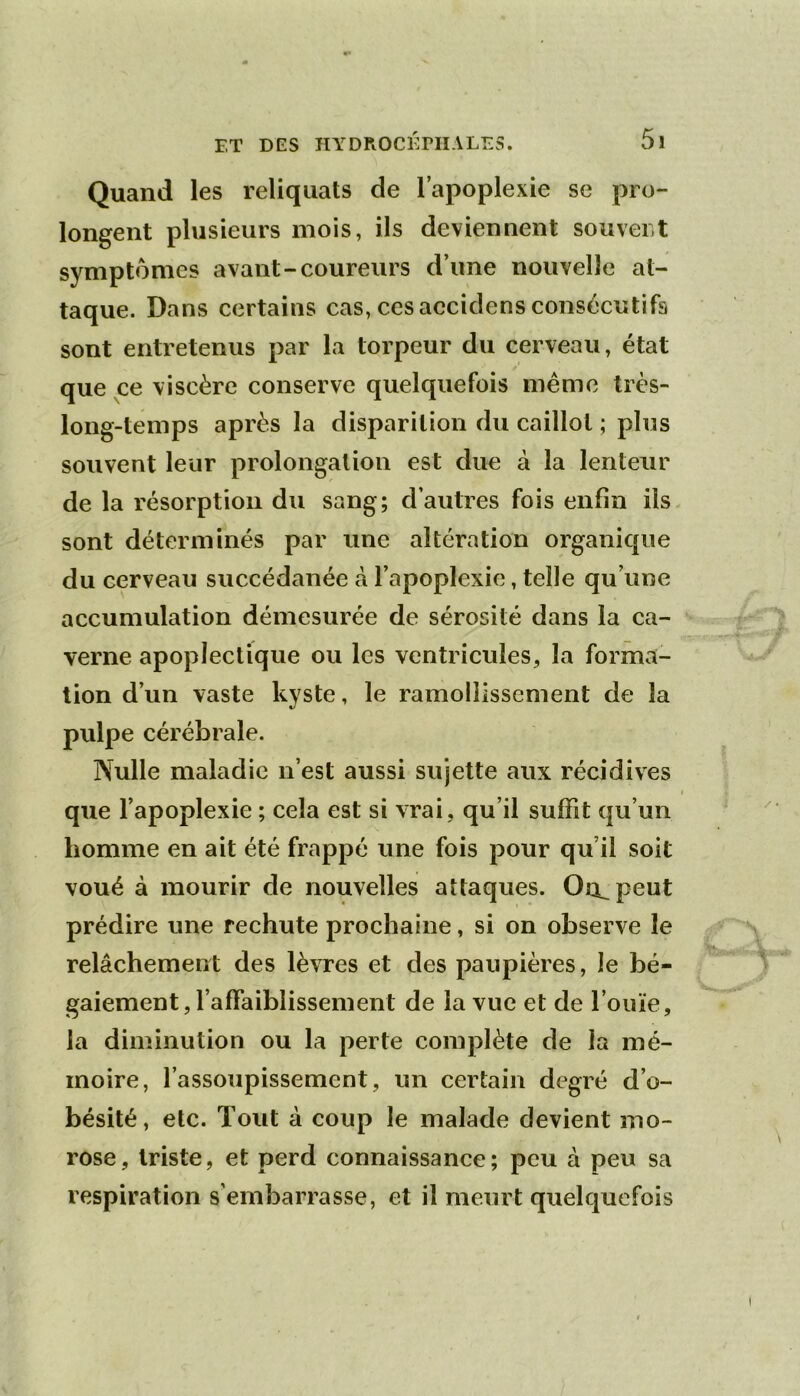 Quand les reliquats de l’apoplexie se pro- longent plusieurs mois, ils deviennent souvei t symptômes avant-coureurs d’une nouvelle at- taque. Dans certains cas, ces accidens consécutifs sont entretenus par la torpeur du cerveau, état que ce viscère conserve quelquefois même îrès- long-temps après la disparition du caillot ; plus souvent leur prolongation est due à la lenteur de la résorption du sang; d’autres fois enfin ils. sont déterminés par une altération organique du cerveau succédanée à l’apoplexie, telle qu’une accumulation démesurée de sérosité dans la ca- verne apoplectique ou les ventricules, la forma- tion d’un vaste kyste, le ramollissement de la pulpe cérébrale. Nulle maladie n’est aussi sujette aux récidives que l’apoplexie ; cela est si vrai, qu’il suffit qu’un homme en ait été frappé une fois pour qu’il soit voué à mourir de nouvelles attaques. Ou^peut prédire une rechute prochaine, si on observe le relâchement des lèvres et des paupières, le bé- gaiement, l’affaiblissement de la vue et de l’ouïe, la diminution ou la perte complète de la mé- moire, l’assoupissement, un certain degré d’o- bésité, etc. Tout à coup le malade devient mo- rose, triste, et perd connaissance; peu à peu sa respiration s’embarrasse, et il meurt quelquefois