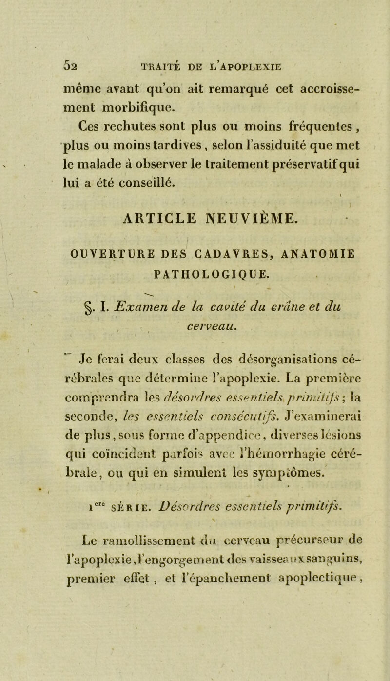 même avant qu’on ait remarqué cet accroisse- ment morbifique. Ces rechutes sont plus ou moins fréquentes , plus ou moins tardives, selon l’assiduité que met le malade à observer le traitement préservatif qui lui a été conseillé. » ARTICLE NEUVIÈME. I OUVERTURE DES CADAVRES, ANATOMIE PATHOLOGIQUE. » ^ §. I. Examen de la cavité du crâne et du cerveau, * I I Je ferai deux classes des désorganisations cé- rébrales que détermine l’apoplexie. La première comprendra \es désordres essentiels primitifs \ la seconde, les essentiels consécutifs. J’examinerai de plus, sous forme d’appendice, diverses lésions qui coïncident parfois avec l’héinorrhagie céré- brale, ou qui en simulent les symptômes. » ) i® SÉRIE. Désordres essentiels primitifs. \ Le ramollissement du cerveau précurseur de l’apoplexie, l’engorge m ent des vaissea u x sangu i ns, premier effet, et l’épanchement apoplectique,