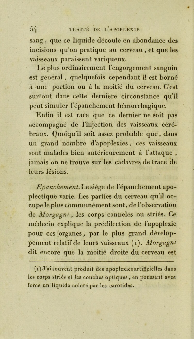 sang , que ce liquide découle en abondance des incisions qu’on pratique au cerveau , et que les vaisseaux paraissent variqueux. Le plus ordinairement l’engorgement sanguin est général , quelquefois cependant il est borné à une portion ou à la moitié du cerveau. C’est surtout dans cette dernière circonstance qu’il peut simuler l’épanchement hémorrhagique. Enfin il est rare que ce dernier ne soit pas accompagné de l’injection des vaisseaux céré- braux. Quoiqu’il soit assez probable que, dans un grand nombre d’apoplexies, ces vaisseaux sont malades bien antérieurement à l’attaque , jamais on ne trouve sur les cadavres de trace de leurs lésions. EpancliemenU Le siège de l’épanchement apo- plectique varie. Les parties du cerveau qu’il oc- cupe le plus communément sont, de l’observation de Morgagni, les corps cannelés ou striés. Ce médecin explique la prédilection de l’apoplexie pour ces [organes, par le plus grand dévelop- pement relatif de leurs vaisseaux (1). Mor^a^ni dit encore que la moitié droite du cerveau est (i) J’ai souvent produit des apoplexies artificielles dans les corps striés et les couches optiques, en poussant avec force un liquide coloré par les carotides.