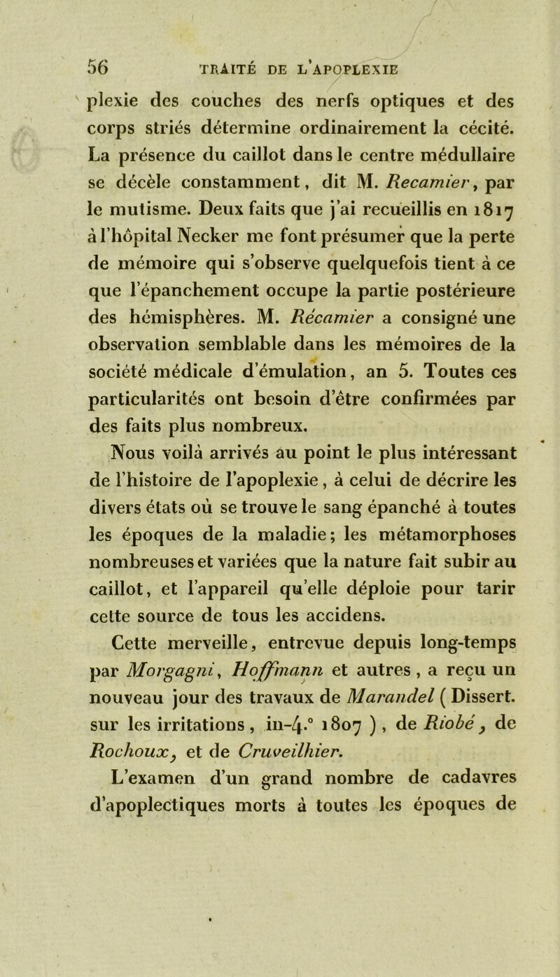 plexie des couches des nerfs optiques et des corps striés détermine ordinairement la cécité. La présence du caillot dans le centre médullaire se décèle constamment, dit M, Recamier, le mutisme. Deux faits que j’ai recueillis en 1817 à l’hôpital Necker me font présumer que la perte de mémoire qui s’observe quelquefois tient à ce que l’épanchement occupe la partie postérieure des hémisphères. M. Récamier a consigné une observation semblable dans les mémoires de la société médicale d’émulation, an 5. Toutes ces particularités ont besoin d’étre confirmées par des faits plus nombreux. Nous voilà arrivés au point le plus intéressant de l’histoire de l’apoplexie, à celui de décrire les divers états où se trouve le sang épanché à toutes les époques de la maladie; les métamorphoses nombreuses et variées que la nature fait subir au caillot, et l’appareil quelle déploie pour tarir cette source de tous les accidens. Cette merveille, entrevue depuis long-temps par Morgagni, Hoffmann et autres , a reçu un nouveau jour des travaux de Marandel ( Dissert, sur les irritations , in-4-° 1807 ), de Riobé y de Rochouxy et de Cruveilhier. L’examen d’un grand nombre de cadavres d’apoplectiques morts à toutes les époques de