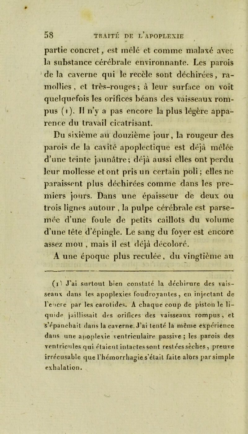 partie concret, est mêlé et comme malaxé avec la substance cérébrale environnante. Les parois de la caverne qui le recèle sont déchirées, ra- mollies , et très-rouges; à leur surface on voit quelquefois les orifices béans des vaisseaux rom- pus (i). Il n’y a pas encore la plus légère appa- rence du travail cicatrisant. Du sixième au douzième jour, la rougeur des parois de la cavité apoplectique est déjà mêlée d’une teinte jaunâtre; déjà aussi elles ont perdu leur mollesse et ont pris un certain poli; elles ne paraissent plus déchirées comme dans les pre- miers jours. Dans une épaisseur de deux ou trois lignes autour , la pulpe cérébrale est parse- mée d’une foule de petits caillots du volume d’une tête d’épingle. Le sang du foyer est encore assez mou , mais il est déjà décoloré. A une époque plus reculée, du vingtième au (l'i J'ai surtout bien constaté la de'cblrure des vais- seaux dans les apoplexies foudrojantes , en injectant de rcMcre par les carotides. A chaque coup de piston le li- quide^ jaillissait des orifices des vaisseaux rompus, et s’ppancliail dans la caverne. J’ai tenté la même expérience dans une afjo[)le\ie ventriculaire passive ; les parois des ventricules qui étaient intactes sont rest ées sèches , preuve irrécusable que rhémorrliagie s’élalt faite albrs par simple exhalation.