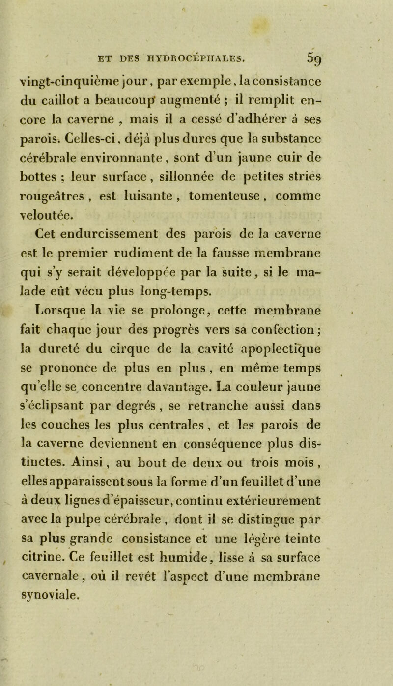 Yingt-cinquicme jour, par exemple, la consistance du caillot a beaucoup* augmenté ; il remplit en- core la caverne , mais il a cessé d’adhérer à ses parois. Celles-ci, déjà plus dures que la substance cérébrale environnante, sont d’un jaune cuir de bottes ; leur surface, sillonnée de petites stries rougeâtres , est luisante , tomenteuse, comme veloutée. Cet endurcissement des parois de la caverne est le premier rudiment de la fausse membrane qui s’y serait développée par la suite, si le ma- lade eût vécu plus long-temps. Lorsque la vie se prolonge, cette membrane fait chaque jour des progrès vers sa confection ; la dureté du cirque de la cavité apoplectique se prononce de plus en plus , en même temps qu’elle se^ concentre davantage. La couleur jaune s’éclipsant par degrés , se retranche aussi dans les couches les plus centrales , et les parois de la caverne deviennent en conséquence plus dis- tinctes. Ainsi, au bout de deux ou trois mois , elles apparaissent sous la forme d’un feuillet d’une à deux lignes d’épaisseur, continu extérieurement avec la pulpe cérébrale , dont il se distingue par sa plus grande consistance et une légère teinte / * citrine. Ce feuillet est humide, lisse à sa surface cavernale, où il revêt l’aspect d’une membrane synoviale.