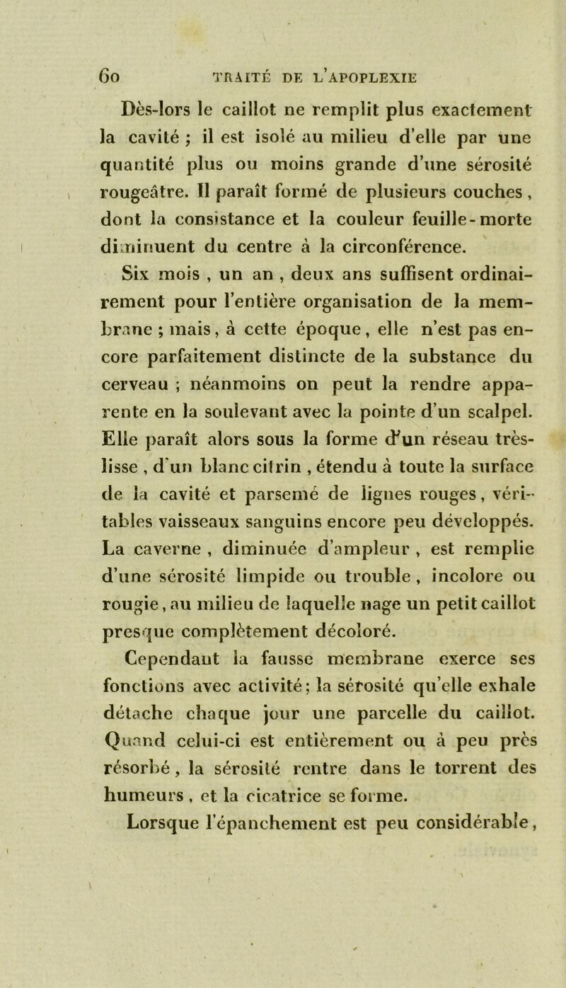 Dès-lors le caillot ne remplit plus exactement la cavité ; il est isolé au milieu d’elle par une quantité plus ou moins grande d’une sérosité rougeâtre. Il paraît formé de plusieurs couches, dont la consistance et la couleur feuille-morte diminuent du centre à la circonférence. Six mois , un an , deux ans suffisent ordinai- rement pour l’entière organisation de la mem- brane ; mais, à cette époque, elle n’est pas en- core parfaitement distincte de la substance du cerveau ; néanmoins on peut la rendre appa- rente en la soulevant avec la pointe d’un scalpel. Elle paraît alors sous la forme cbun réseau très- lisse , d'un blanc cilrin , étendu à toute la surface de la cavité et parsemé de lignes rouges, véri- tables vaisseaux sanguins encore peu développés. La caverne , diminuée d’ampleur , est remplie d’une sérosité limpide ou trouble , incolore ou rougie, au milieu de laquelle nage un petit caillot presque complètement décoloré. Cependant la fausse membrane exerce ses fonctions avec activité; la sérosité qu elle exhale détache chaque jour une parcelle du caillot. Quand celui-ci est entièrement ou à peu près résorbé, la sérosité rentre dans le torrent des humeurs , et la cicatrice se forme. Lorsque l’épanchement est peu considérable,