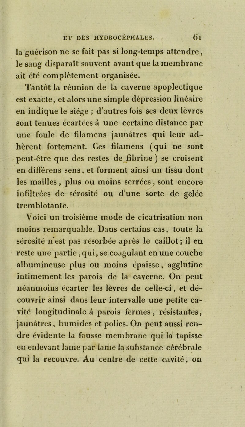 la guérison ne se fait pas si long-temps attendre, le sang disparaît souvent avant que la membrane ait été complètement organisée. Tantôt la réunion de la caverne apoplectique est exacte, et alors une simple dépression linéaire en indique le siège ; d’autres fois ses deux lèvres sont tenues écartées à une certaine distance par une foule de filamens jaunâtres qui leur ad- hèrent fortement. Ces filamens (qui ne sont peut-être que des restes de Jfibrine ) se croisent en différens sens, et forment ainsi un tissu dont les mailles, plus ou moins serrées, sont encore infiltrées de sérosité ou d’une sorte de gelée tremblotante. Voici un troisième mode de cicatrisation non moins remarauable. Dans certains cas, toute la sérosité n’est pas résorbée après le caillot ; il en reste une partie , qui, se coagulant en une couche albumineuse plus bu moins épaisse, agglutine intimement les parois de la caverne. On peut néanmoins écarter les lèvres de celle-ci, et dé- couvrir ainsi dans leur intervalle lune petite ca- vité longitudinale à parois fermes, résistantes, jaunâtres, humides et polies. On peut aussi ren- dre évidente la fausse membrane qui la tapisse en enlevant lame par lame la substance cérébrale qui la recouvre. Au centre de cette cavité, on
