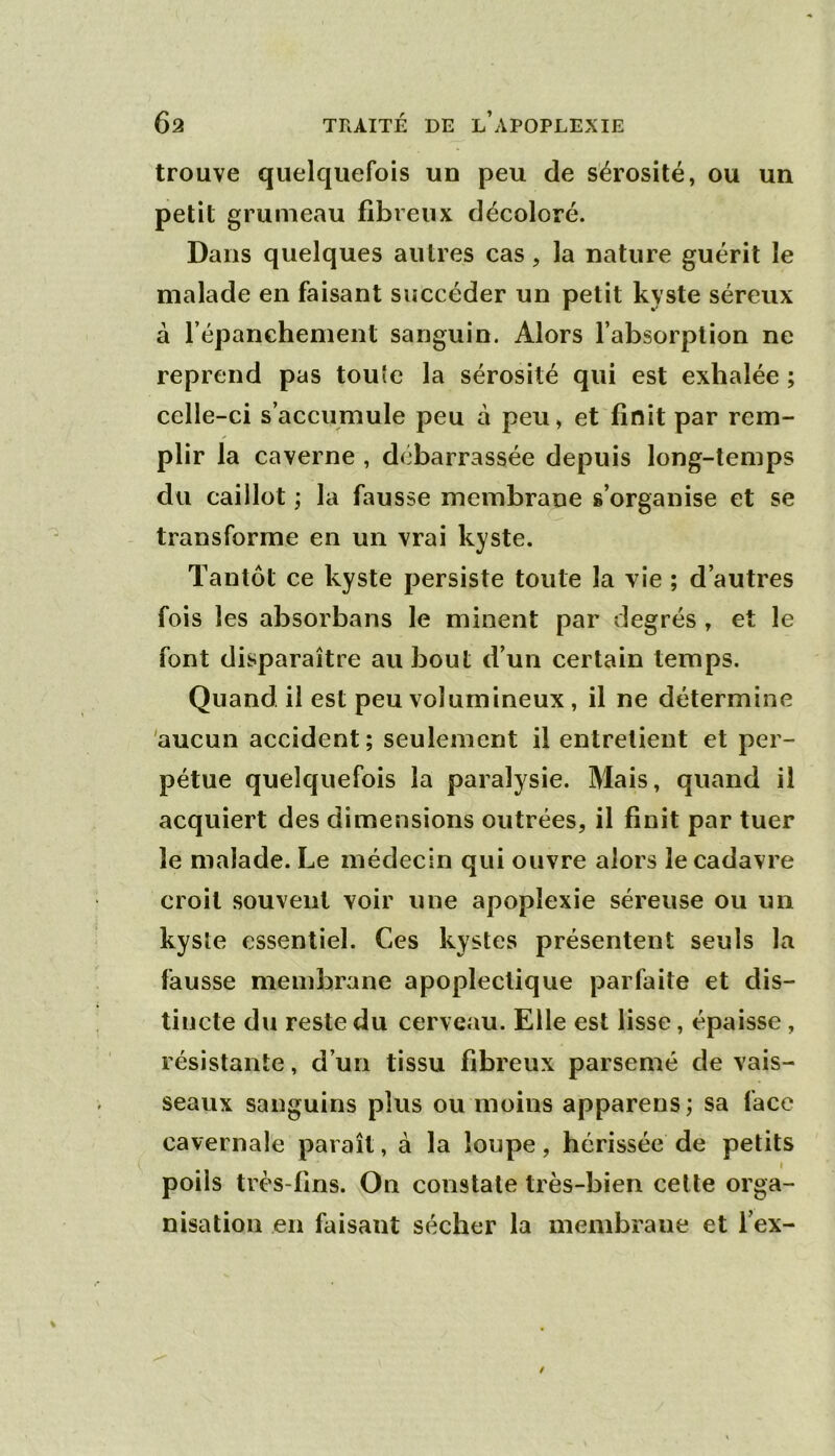 trouve quelquefois un peu de sérosité, ou un petit grumeau fibreux décoloré. Dans quelques autres cas, la nature guérit le malade en faisant succéder un petit kyste séreux à répanchement sanguin. Alors l’absorption ne reprend pas touîe la sérosité qui est exhalée ; celle-ci s’accumule peu à peu, et finit par rem- plir la caverne , débarrassée depuis long-temps du caillot ; la fausse membrane s’organise et se transforme en un vrai kyste. Tantôt ce kyste persiste toute la vie ; d’autres fois les absorbans le minent par degrés , et le font disparaître au bout d’un certain temps. Quand il est peu volumineux, il ne détermine 'aucun accident; seulement il entretient et per- pétue quelquefois la paralysie. Mais, quand il acquiert des dimensions outrées, il finit par tuer le malade. Le médecin qui ouvre alors le cadavre croit souvent voir une apoplexie séreuse ou un kyste essentiel. Ces kystes présentent seuls la fausse membrane apoplectique parfaite et dis- tincte du reste du cerveau. Elle est lisse, épaisse, résistante, d’un tissu fibreux parsemé de vais- seaux sanguins plus ou moins apparens; sa face cavernale paraît, à la loupe, hérissée de petits » poils très-fins. On constate très-bien cette orga- nisation en faisant sécher la membrane et l’ex-