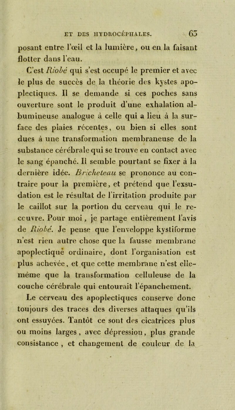 posant entre l’œil et la lumière, ou en la faisant flotter dans l’eau. C’est Riobé qui s’est occupé le premier et avec le plus de succès de^ la théorie des kystes apo- plectiques. Il se demande si ces poches sans ouverture sont le produit d’une exhalation al- bumineuse analogue à celle qui a lieu à la sur- face des plaies récentes, ou bien si elles sont dues à une transformation membraneuse de la substance cérébrale qui se trouve en contact avec le sang épanché. Il semble pourtant se fixer à la dernière idée. Brlcheteau se prononce au con- traire pour la première, et prétend que l’exsu- dation est le résultat de l’irritation produite par le caillot sur la portion du cerveau qui le re- couvre. Pour moi, je partage entièreihent l’avis de Riobé. Je pense que l’enveloppe kystiforme n’est rien autre chose que la fausse membrane apoplectique ordinaire, dont l’organisation est plus achevée, et que cette membrane n’est elîe- méme que la transformation celluleuse de la couche cérébrale qui entourait l’épancbement. Le cerveau des apoplectiques conserve donc toujours des traces des diverses attaques qu’ils ont essuyées. Tantôt ce sont des cicatrices plus ou moins larges, avec dépression, plus grande consistance , et changement de couleur de la