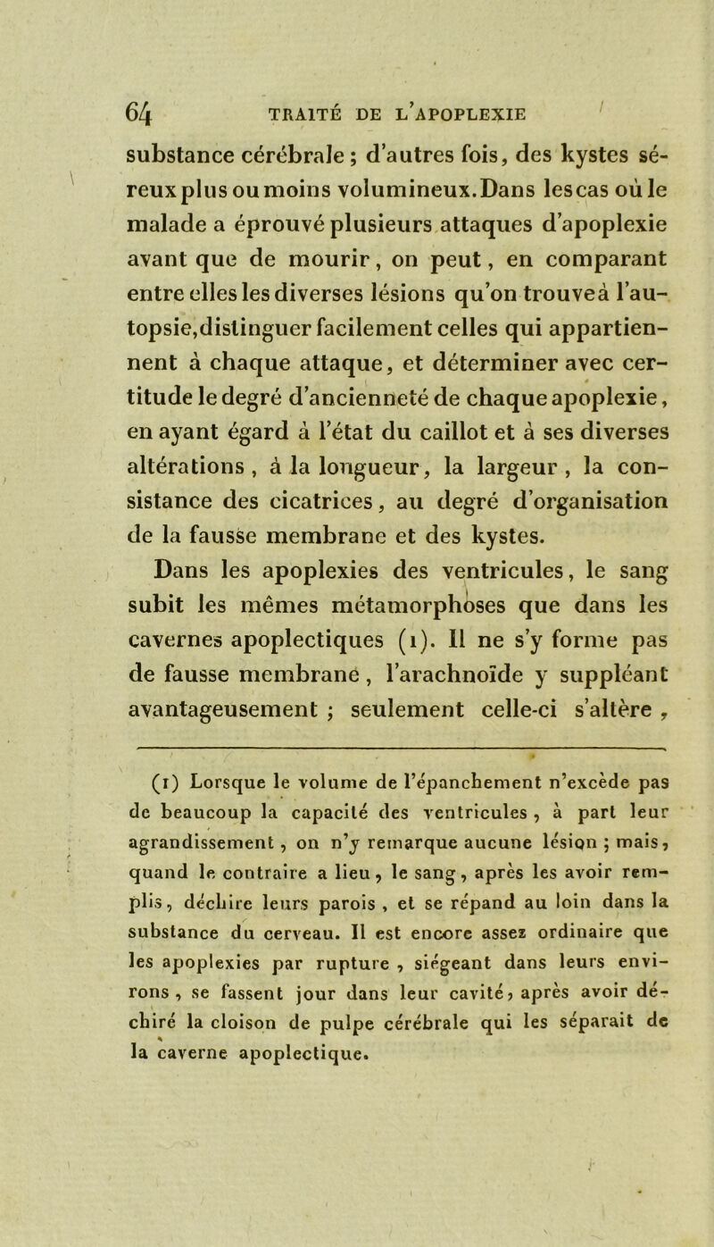 substance cérébrale ; d’autres fois, des kystes sé- reux plus ou moins volumineux.Dans lescas où le malade a éprouvé plusieurs attaques d’apoplexie avant que de mourir, on peut, en comparant entre elles les diverses lésions qu’on trouveà l’au- topsie,distinguer facilement celles qui appartien- nent à chaque attaque, et déterminer avec cer- titude le degré d’ancienneté de chaque apoplexie, en ayant égard à l’état du caillot et à ses diverses altérations, à la longueur, la largeur, la con- sistance des cicatrices, au degré d’organisation de la fausse membrane et des kystes. Dans les apoplexies des ventricules, le sang subit les mêmes métamorphoses que dans les cavernes apoplectiques (i). Il ne s’y forme pas de fausse membrane, l’arachnoïde y suppléant avantageusement ; seulement celle-ci s’altère , (i) Lorsque le volume de l’épanchement n’excède pas de beaucoup la capacité des ventricules , à part leur agrandissement, on n’j remarque aucune lésipn ; mais, quand le contraire a lieu, le sang, après les avoir rem- plis, déchire leurs parois , et se répand au loin dans la substance du cerveau. Il est encore assez ordinaire que les apoplexies par rupture , siégeant dans leurs envi- rons , se fassent jour dans leur cavité, après avoir dé- chiré la cloison de pulpe cérébrale qui les séparait de la caverne apoplectique.