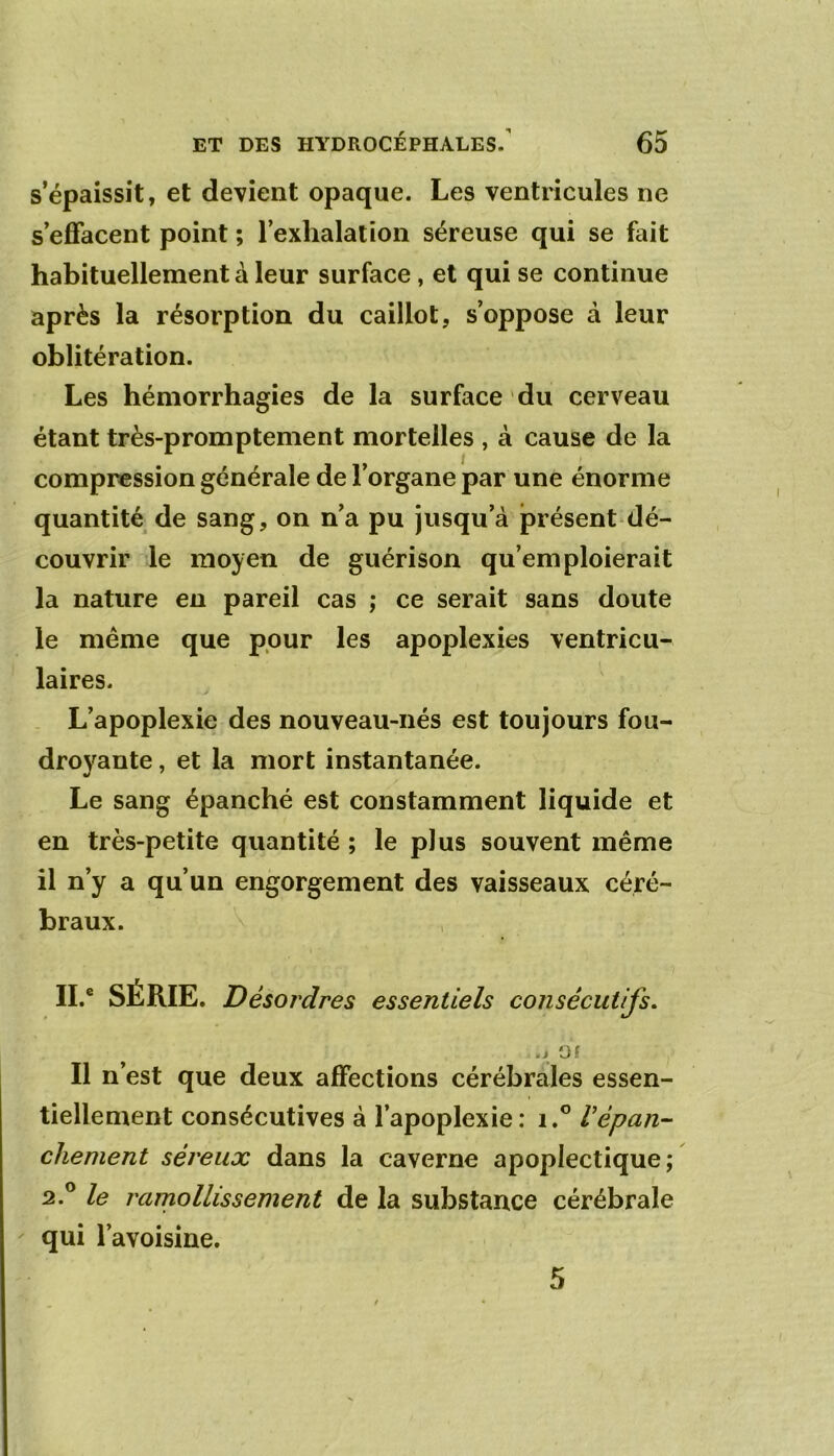 s’épaissit, et devient opaque. Les ventricules ne s’effacent point ; rexhalalion séreuse qui se fait habituellement à leur surface, et qui se continue après la résorption du caillot, s’oppose à leur oblitération. Les hémorrhagies de la surface du cerveau étant très-promptement mortelles , à cause de la compression générale de l’organe par une énorme quantité de sang, on n’a pu jusqu’à présent dé- couvrir le moyen de guérison qu’emploierait la nature en pareil cas ,* ce serait sans doute le même que pour les apoplexies ventricu- laires. L’apoplexie des nouveau-nés est toujours fou- droyante , et la mort instantanée. Le sang épanché est constamment liquide et en très-petite quantité ; le plus souvent même il n’y a qu’un engorgement des vaisseaux céré- braux. IL' SÉRIE. Désordres essentiels consécutifs. .i Of Il n’est que deux affections cérébrales essen- tiellement consécutives à l’apoplexie: i.® Vépan- chement séreux dans la caverne apoplectique; 2.® le rarnollissement de la substance cérébrale qui l’avoisine. 5