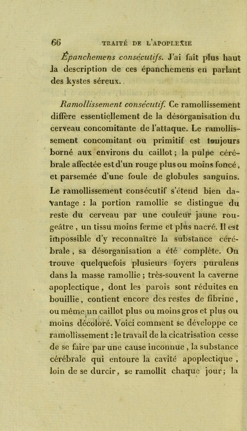 Êpanchemens consécutijs. J’ai fait plus haut Ja description de ces êpanchemens en parlant des kystes séreux., Ramollissement consécutif. Ce ramollissement diffère essentiellement de la désorganisation du cerveau concomitante de l’attaque. Le ramollis- sement concomitant ou primitif est toujours borné aux environs du caillot ; la pulpe céré-r braie affectée est d’un rouge plus ou moins foncé, et parsemée d’une foule de globules sanguins. Le ramollissement consécutif s’étend bien da- vantage : la portion ramollie se distingue du reste du cerveau par une couleur jaune rou- geâtre , un tissu moins ferme et plus nacré. Il est impossible d’y reconnaître la substance céré- brale , sa désorganisation a été complète. On trouve quelquefois plusieurs foyers purulens dans la masse ramollie ; très-souvent la caverne apoplectique, dont les parois sont réduites en bouillie, contient encore des restes de fibrine , ou même un caillot plus ou moins gros et plus ou moins décoloré. Voici comment se développe ce ramollissement : le travail de la cicatrisation cesse de se faire par une cause inconnue , la substance cérébrale qui entoure la cavité apoplectique , loin de se durcir, se ramollit chaque jour; la