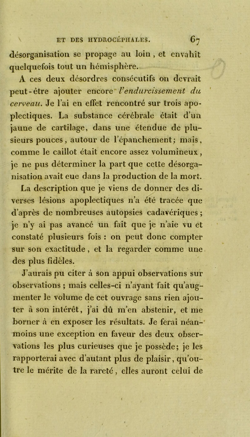 désorganisation se propage au loin , et envahit quelquefois tout un hémisphère. A ces deux désordres consécutifs on devrait peut-être ajouter enconQ rendujxissement du cerveau. Je l’ai en effet rencontré sur trois apo- plectiques. La substance cérébrale était d’un jaune de cartilage, dans une étendue de plu- sieurs pouces, autour de l’épanchement; mais, comme le caillot était encore assez volumineux, je ne pus déterminer la part que cette désorga- nisation avait eue dans la production de la mort. La description que je viens de donner des di- verses lésions apoplectiques n’a été tracée que d’après de nombreuses autopsies cadavériques ; je n’y ai pas avancé un fait que jc n’aie vu et constaté plusieurs fois : on peut donc compter sur son exactitude, et la regarder comme une des plus fidèles. J’aurais pu citer à son appui observations sur observations ; mais celles-ci n’ayant fait qu’aug- menter le volume de cet ouvrage sans rien ajou- ter à son intérêt, j’ai dû m’en abstenir, et me borner à en exposer les résultats. Je ferai néan- moins une exception en faveur des deux obser- vations les plus curieuses que je possède; je les rapporterai avec d’autant plus de plaisir, qu’ou- tre le mérite de la rareté, elles auront celui de