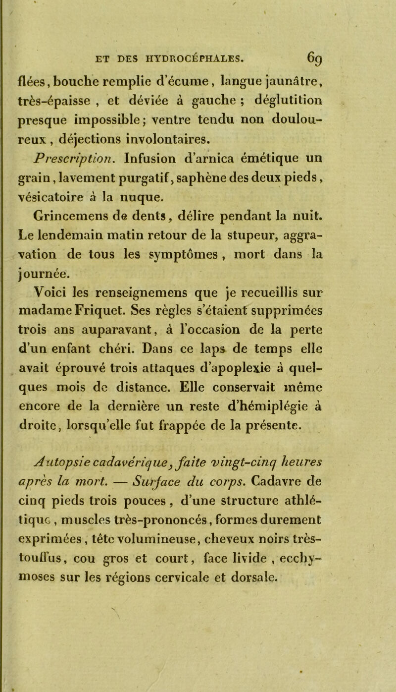 I ET DES HYDROCÉPHALES. 69 fiées, bouche remplie d’écume, langue jaunâtre, très-épaisse , et déviée à gauche ; déglutition presque impossible; ventre tendu non doulou- reux , déjections involontaires. Prescription, Infusion d’arnica émétique un grain, lavement purgatif, saphène des deux pieds, vésicatoire à la nuque. Grincemens de dents, délire pendant la nuit. Le lendemain matin retour de la stupeur, aggra- vation de tous les symptômes , mort dans la journée. Voici les renseignemens que je recueillis sur madame Friquet. Ses règles s’étaient supprimées trois ans auparavant, à l’occasion de la perte d’un enfant chéri. Dans ce laps de temps elle avait éprouvé trois attaques d’apoplexie à quel- ques mois de distance. Elle conservait même encore de la dernière un reste d’hémiplégie à droite, lorsqu’elle fut frappée de la présente. Autopsie cadavéricjiiiey faite vingt-cinq heures après la mort. — Surjace du corps. Cadavre de cinq pieds trois pouces, d’une structure athlé- tique , muscles très-prononcés, formes durement exprimées, tête volumineuse, cheveux noirs très- touffus, cou gros et court, face livide , ecchy- moses sur les régions cervicale et dorsale. %