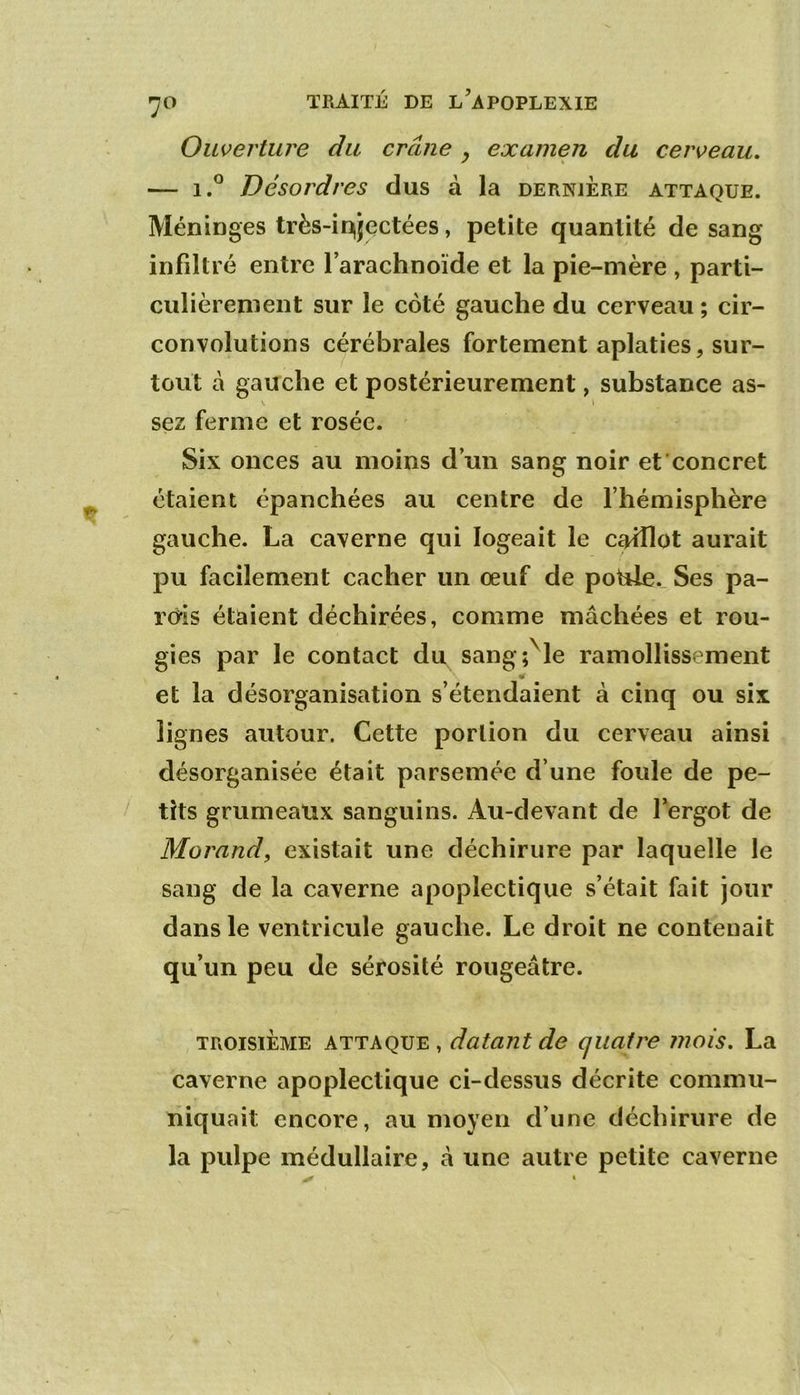 Ouverture du crâne ^ examen du cerveau, — Désordres dus à la dernjere attaque. Méninges très-injectées, petite quantité de sang infiltré entre l’arachnoïde et la pie-mère , parti- culièrement sur le coté gauche du cerveau ; cir- convolutions cérébrales fortement aplaties, sur- tout à gauche et postérieurement, substance as- sez ferme et rosée. Six onces au moins d’un sang noir et concret étaient épanchées au centre de l’hémisphère gauche. La caverne qui logeait le caillot aurait pu facilement cacher un œuf de poUle. Ses pa- rois étaient déchirées, comme mâchées et rou- gies par le contact du sang;^le ramollissement « et la désorganisation s’étendaient à cinq ou six lignes autour. Cette portion du cerveau ainsi désorganisée était parsemée d’une foule de pe- tits grumeaux sanguins. Au-devant de fergot de Morand, existait une déchirure par laquelle le sang de la caverne apoplectique s’était fait jour dans le ventricule gauche. Le droit ne contenait qu’un peu de sérosité rougeâtre. TROISIÈME attaque, datant de quatre îiiois, La caverne apoplectique ci-dessus décrite commu- niquait encore, au moyen d’une déchirure de la pulpe médullaire, â une autre petite caverne