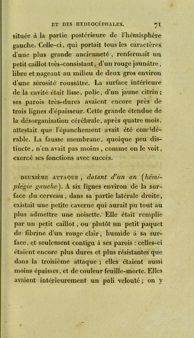 située à la partie postérieure de l’hémisphère gauche. Celle-ci, qui portait tous les caractères d’une plus grande ancienneté , renfermait un petit caillot très-consistant, d’un rouge jaunâtre, libre et nageant au milieu de deux gros environ d’une sérosité roussâtre. La surface intérieure de la cavité était lisse, polie, d’un jaune citrin; ses parois très-dures avaient encore près de trois lignes d’épaisseur. Cette grande étendue de la désorganisation cérébrale, après quatre mois, attestait que l’épanchement avait été conridé- rable. La fausse membrane, quoique peu dis- tincte , n’en avait pas moins , comme on le voit, exercé ses fonctions avec succès. DEUXIÈME ATTAQUE , datant d^un an [hémi- plégie gauche), A six lignes environ de la sur- face du cerveau, dans sa partie latérale droite, existait une petite caverne qui aurait pu tout au plus admettre une noisette. Elle était remplie par un petit caillot , ou plutôt un petit paquet de fibrine d’un rouge clair, humide à sa sur- face, et seulement contigu à ses parois : celles-ci étaient encore plus dures et plus résistantes que dans la troisième attaque ; elles étaient aussi moins épaisses, et de couleur feuille-morte. Elles avaient intérieurement un poli velouté on y