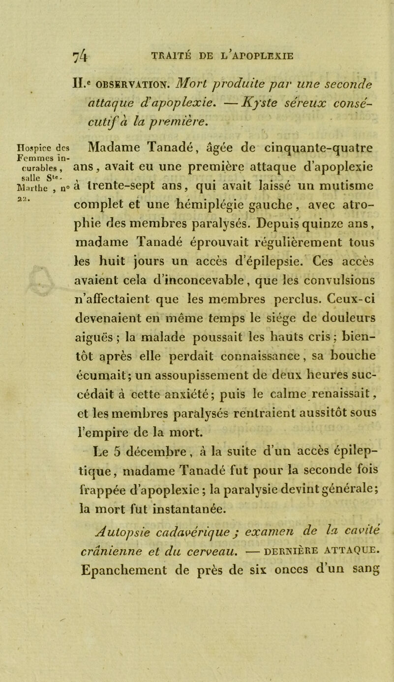 Hospice des Femmes in- curables , salle S‘®' Warlhe , n° 2a. 74 TRAITÉ DE l'apoplexie Il.e OBSERVATION. Mori produite par une seconde attaque d'apoplexie, —Kyste séreux consé- cutif a la première. Madame Tanadé, âgée de cinquante-quatre ans, avait eu une première attaque d’apoplexie à trente-sept ans, qui avait laissé un mutisme complet et une hémiplégie gauche, avec atro- phie des membres paralysés. Depuis quinze ans, madame Tanadé éprouvait régulièrement tous les huit jours un accès d’épilepsie. Ces accès avaient cela d’inconcevable, que les convulsions n’affectaient que les membres perclus. Ceux-ci devenaient en même temps le siège de douleurs aiguës ; la malade poussait les hauts cris ; bien- tôt après elle perdait connaissance, sa bouche écumait; un assoupissement de deux heures suc- cédait à cette anxiété; puis le calme renaissait, et les membres paralysés rentraient aussitôt sous l’empire de la mort. Le 5 décembre, à la suite d’un accès épilep- tique, madame Tanadé fut pour la seconde fois frappée d’apoplexie ; la paralysie devint générale; la mort fut instantanée. Autopsie cadai>érique J examen de la ca\nté crânienne et du cerceau, — dernière attaque. Epanchement de près de six onces d’un sang