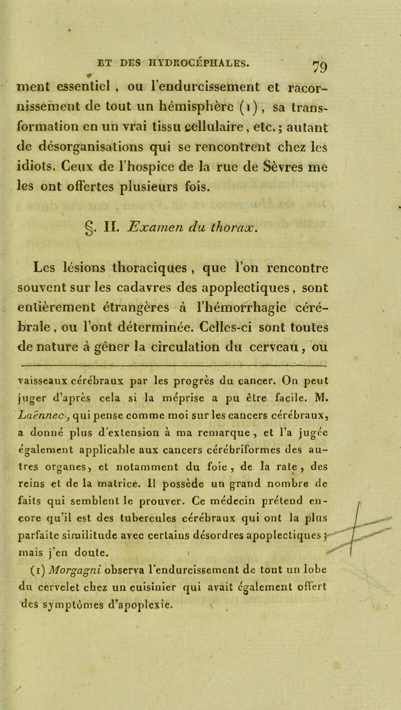 # ment essentiel , ou l’eiidurcissement et racor- nissement de tout un hémisphère (i), sa trans- formation en un vrai tissu cdlulaire, etc. ; autant de désorganisations qui se rencontrent chez les idiots. Ceux de l’hospice de la rue de Sèvres me les ont offertes plusieurs fois. I lï. Examen du thorax. Les lésions thoraciques , que l’on rencontre souvent sur les cadavres des apoplectiques, sont entièrement étrangères à l’hémorrhagie céré- brale , ou l’ont déterminée. Celles-ci sont toutes de nature à gêner la circulation du cerveau, bu vaisseaux cérébraux par les progrès du cancer. On peut juger d’après cela si la méprise a pu être facile. M. LaënneC'y qui pense comme moi sur les cancers cérébraux, a donné plus d’extension à ma remarque , et l’a jugée également applicable aux cancers cérébriformes des au- tres organes, et notamment du foie, de la rate, des reins et de la matrice. Il possède un grand nombre de faits qui semblent le prouver. Ce médecin prétend en- core qu’il est des tubercules cérébraux qui ont la plus parfaite similitude avec certains désordres apoplectiques mais j’en doute. ( (r) Morgagni observa l’endurcissement de tout un lobe du cervelet chez un cuisinier qui avait également offert des s;ymplümes d’apoplexie. \