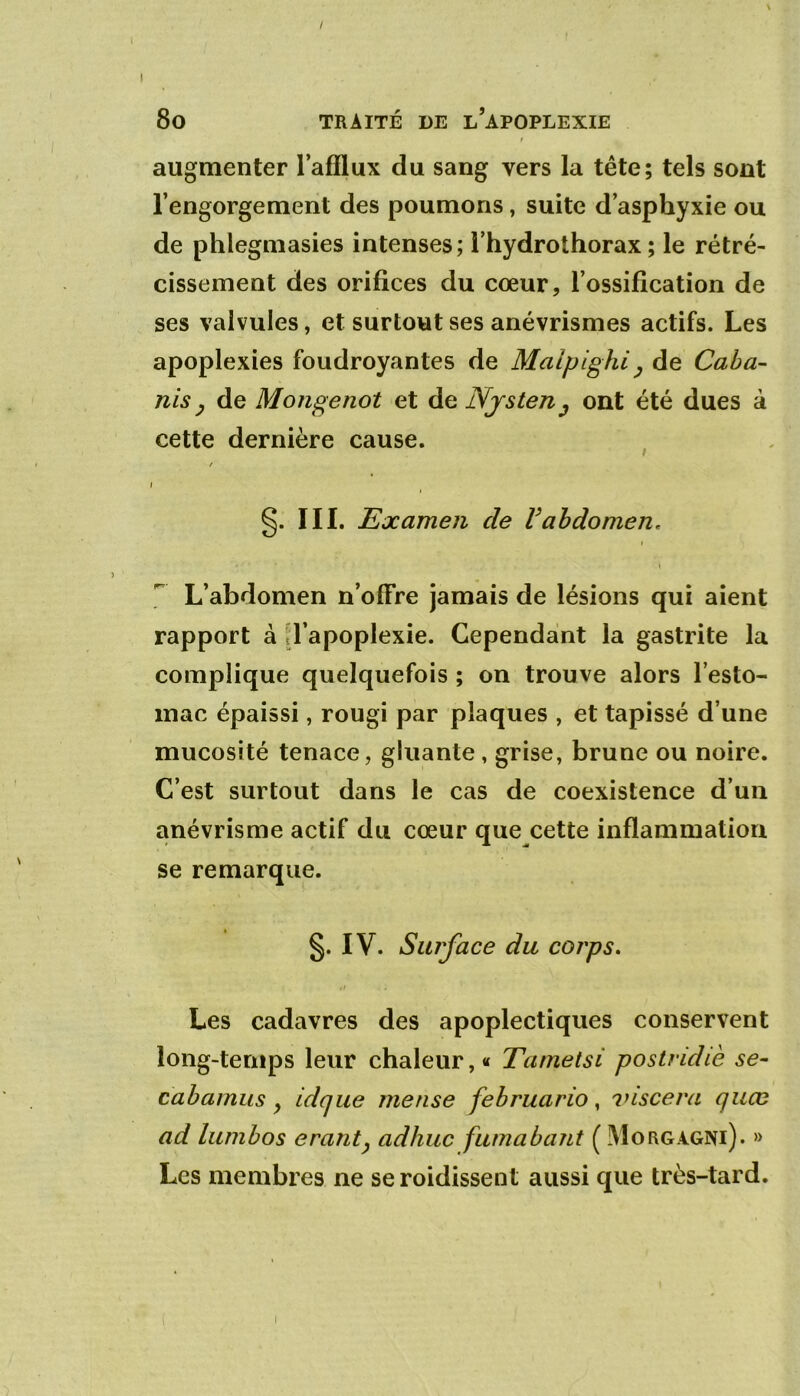 t augmenter l’afflux du sang vers la tête; tels sont l’engorgement des poumons, suite d’asphyxie ou de phlegmasies intenses; l’hydrothorax ; le rétré- cissement des orifices du cœur, l’ossification de ses valvules, et surtout ses anévrismes actifs. Les apoplexies foudroyantes de Malpighi^ de Caba- nis ^ de Mongenot et de Njsten^ ont été dues à cette dernière cause. / f §. III. Examen de Vabdomen. t L’abdomen n’olFre jamais de lésions qui aient rapport à p’apoplexie. Cependaint la gastrite la complique quelquefois ; on trouve alors l’esto- mac épaissi, rougi par plaques , et tapissé d’une mucosité tenace, gluante, grise, brune ou noire. C’est surtout dans le cas de coexistence d’un anévrisme actif du cœur que cette inflammation se remarque. §. IV. Surface du corps. Les cadavres des apoplectiques conservent long-temps leur chaleur, « Tameisi postridiè se- ca bamus y idque me use februario, viscera quce ad lumbos erant^ adhuc fumabant ( Morgagni). » Les membres ne se roidissent aussi que très-tard.