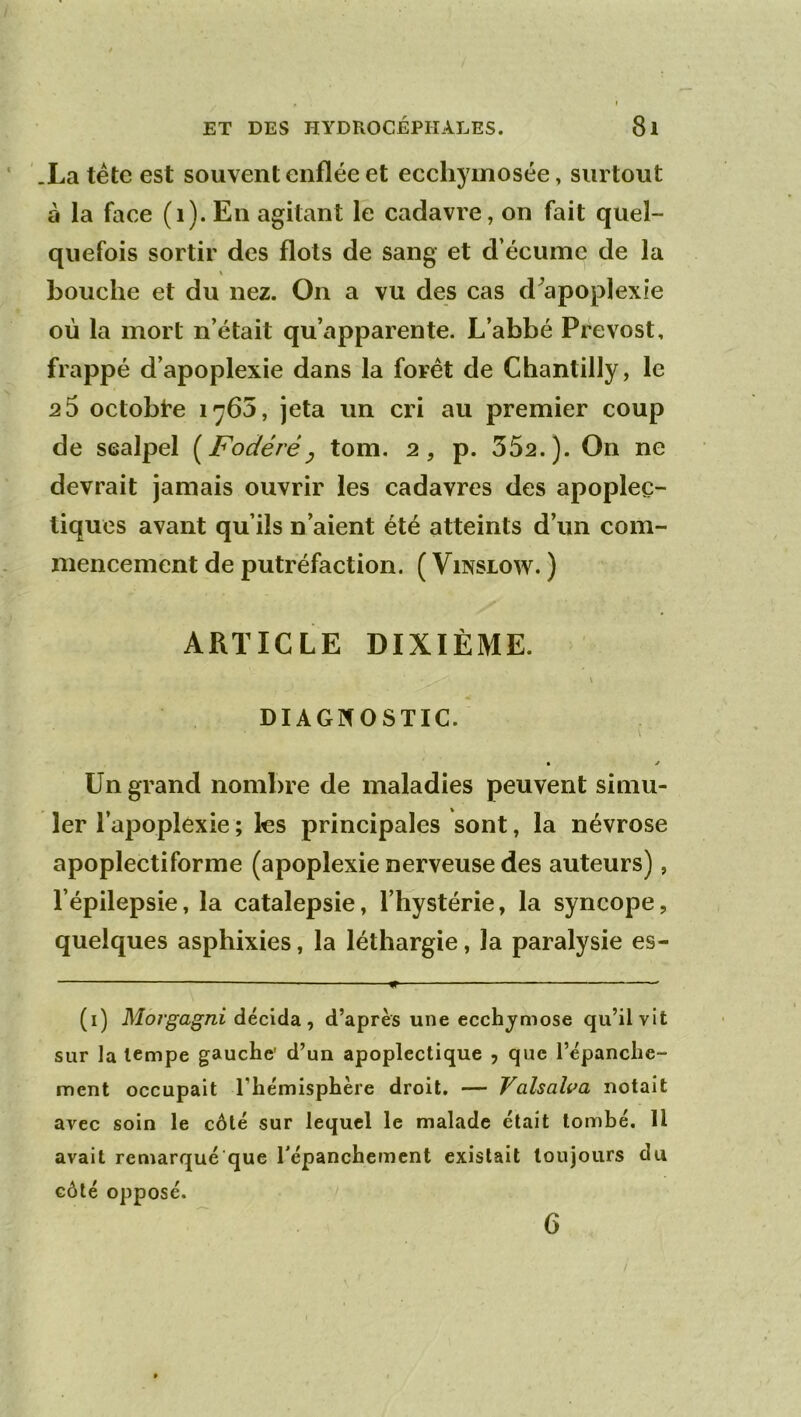 .La tétc est souvent enflée et ecchyinosée, surtout à la face (i). En agitant le cadavre, on fait quel- quefois sortir des flots de sang et d’écume de la \ bouche et du nez. On a vu des cas d^apoplexie où la mort n’était qu’apparente. L’abbé Prévost, frappé d’apoplexie dans la forêt de Chantilly, le 2 5 octobre 1765, jeta un cri au premier coup de scalpel [Fodéré^ tom. 2, p. 552.). On ne devrait jamais ouvrir les cadavres des apoplec- tiques avant qu’ils n’aient été atteints d’un com- mencement de putréfaction. ( ViNSiow. ) ARTICLE DIXIÈME. \ DIAGNOSTIC. • y Un grand nombre de maladies peuvent simu- ler l’apoplexie ; les principales sont, la névrose apoplectiforme (apoplexie nerveuse des auteurs), l’épilepsie, la catalepsie, l’hystérie, la syncope, quelques asphixies, la léthargie, la paralysie es- — ^ — ■ ■ (i) Morgagni décida, d’après une ecchymose qu’il vit sur la tempe gauche' d’un apoplectique , que l’épanche- ment occupait l’hémisphère droit. — Valsalva notait avec soin le côté sur lequel le malade était lomhé. Il avait remarqué que Tépanchernent existait toujours du côté opposé. 6