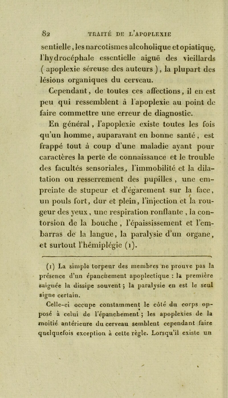 senlielle, les narcotismes alcoholique etopiatiquç, l’hydrocéphale essentielle aiguë des \ieillards ( apoplexie séreuse des auteurs ), la plupart des lésions organiques du cerveau. Cependant, de toutes ces affections, il en est peu qui ressemblent à l’apoplexie au point de faire commettre une erreur de diagnostic. En général, l’apoplexie existe toutes les fois qu’un homme, auparavant en bonne santé , est frappé tout à coup d’une maladie ayant pour caractères la perte de connaissance et le trouble des facultés sensoriales, l’immobilité et la dila- tation ou resserrement des pupilles , une em- preinte de stupeur et d’égarement sur la face, un pouls fort, dur et plein, l’injection et la rou- geur des yeux, une respiration ronflante , la con- torsion de la bouche , l’épaississement et l’em- barras de la langue, la paralysie d’un organe, et surtout l’hémiplégie (i). (i) La simple torpeur des membres ne prouve pas la présence d’un épancbement apoplectique : la première saignée la dissipe souvent 5 la paralysie en est le seul signe certain. Celle-ci occupe constamment le côté du corps op- posé à celui de répanchement j les apoplexies de la moitié antérieure du cerveau semblent cependant faire quelquefois exceplioa à cette règle. Lorsqu’il existe un