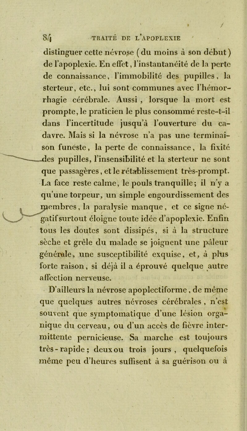 distinguer cette névrose (du moins à son début) de l’apoplexie. En effet, l’instantanéité de la perte de connaissance, l’immobilité des pupilles, la sterteur, etc., lui sont communes avec l’hémor- rhagie cérébrale. Aussi , lorsque la mort est prompte,le praticien le plus consommé reste-t-il dans l’incertitude jusqu’à l’ouverture du ca- davre. Mais si la névrose n’a pas une terminai- son funeste, la perte de connaissance, la fixité es pupilles, l’insensibilité et la sterteur ne sont que passagères, et le rétablissement très-prompt. La face reste calme, le pouls tranquille; il n’y a qu’une torpeur, un simple engourdissement des embres, la paralysie manque, et ce signe né- gatif sur tout éloigne toute idée d’apoplexie. Enfin tous les doutes sont dissipés, si à la structure sèche et grêle du malade se Joignent une pâleur générale, une susceptibilité exquise, et, à plus forte raison, si déjà il a éprouvé quelque autre affection nerveuse. D’ailleurs la névrose apoplectiforme, de même que quelques autres névroses cérébrales , n’est » souvent que symptomatique d’une lésion orga- nique du cerveau, ou d’un accès de fièvre inter- mittente pernicieuse. Sa marche est toujours très-rapide; deux ou trois jours, quelquefois même peu d’heures suffisent à sa guérison ou à