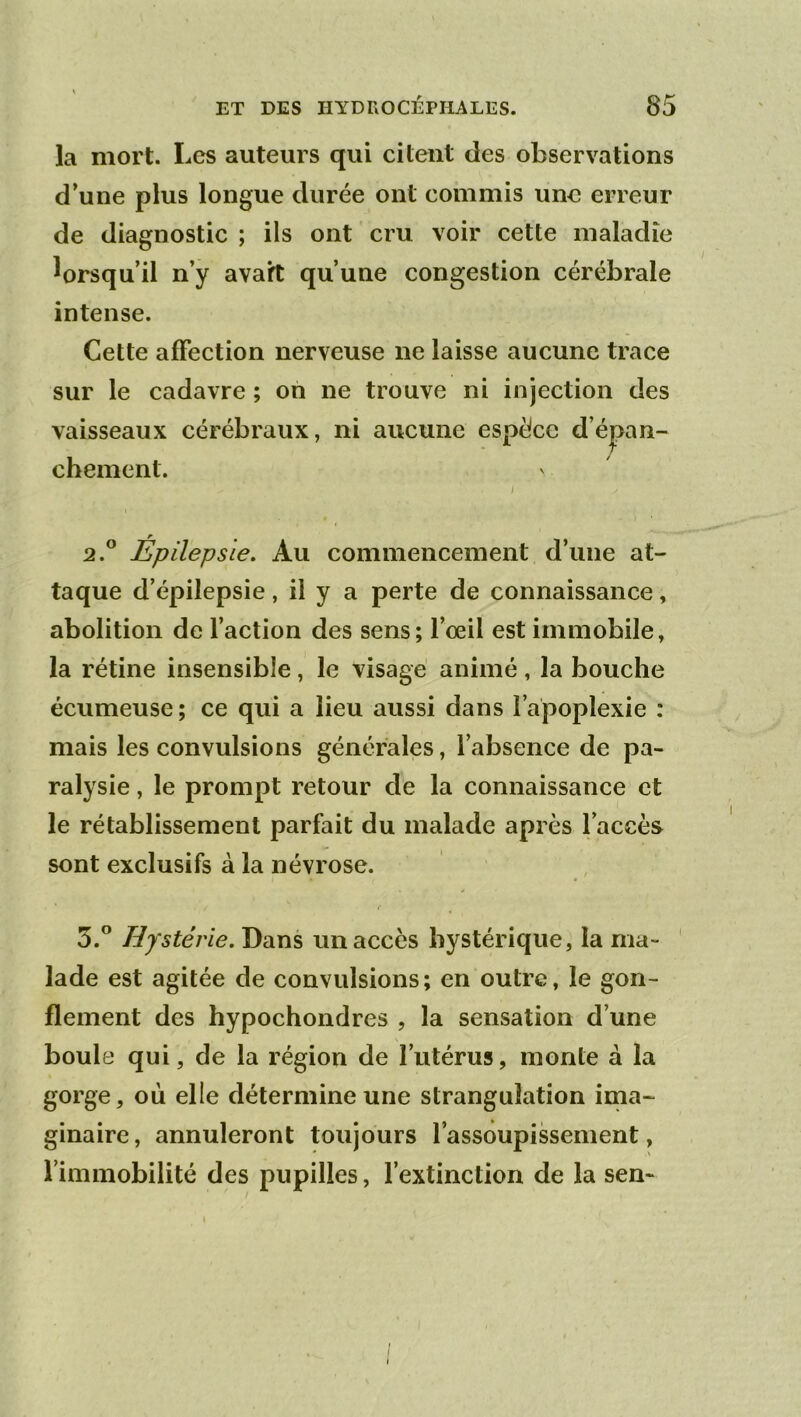 la mort. Les auteurs qui citent des observations d’une plus longue durée ont commis une erreur de diagnostic ; ils ont cru voir cette maladie lorsqu’il n’y avait qu’une congestion cérébrale intense. Cette affection nerveuse ne laisse aucune trace sur le cadavre ; oh ne trouve ni injection des vaisseaux cérébraux, ni aucune espèce d’épan- chement. 2. ® Épilepsie. Au commencement d’une at- taque d’épilepsie, il y a perte de connaissance, abolition de l’action des sens; l’œil est immobile, la rétine insensible, le visage animé, la bouche écumeuse; ce qui a lieu aussi dans l’apoplexie : mais les convulsions générales, l’absence de pa- ralysie , le prompt retour de la connaissance et le rétablissement parfait du malade après l’accès sont exclusifs à la névrose. 3. ” Hystérie. Dans un accès hystérique, la ma- lade est agitée de convulsions; en outre, le gon- flement des hypochondres , la sensation d’une boule qui, de la région de l’utérus, monte à la gorge, où elle détermine une strangulation ima- ginaire, annuleront toujours l’assoupissement, l’immobilité des pupilles, l’extinction de la sen-