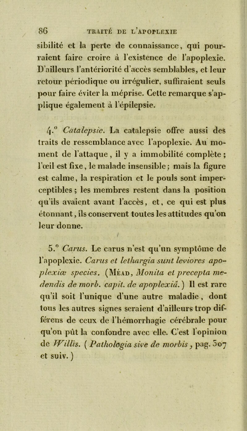 sibilité et la perte de connaissance, qui pour- raient faire croire à l’existence de l’apoplexie. D’ailleurs l’antériorité d’accès semblables, et leur retour périodique ou irrégulier, suffiraient seuls pour faire éviter la méprise. Cette remarque s’ap- plique également à l’épilepsie. 4. ” Catalepsie. La catalepsie offre aussi des traits de ressemblance avec l’apoplexie. Au mo- ment de l’attaque, il y a immobilité complète ; l’œil est fixe, le malade insensible ; mais la figure est calme, la respiration et le pouls sont imper- ceptibles ; les membres restent dans la position qu’ils avaient avant l’accès, et, ce qui est plus étonnant, ils conservent toutes les attitudes qu’on leur donne. 5. '^ Carus. Le carus n’est qu’un symptôme de l’apoplexie. Carus et lethargia sunt leviores apo-- plexiœ species, (Méad, Monita et precepla me- dendis de morb. capit. de apoplexiâ. ) Il est rare qu’il soit l’unique d’une autre maladie, dont tous les autres signes seraient d’ailleurs trop dif- férons de ceux de l’hémorrhagie cérébrale pour qu’on pût la confondre avec elle. C’est l’opinion de TVillis. ( Pathologia sive de morbis ^ pag. 507 et suiv. )