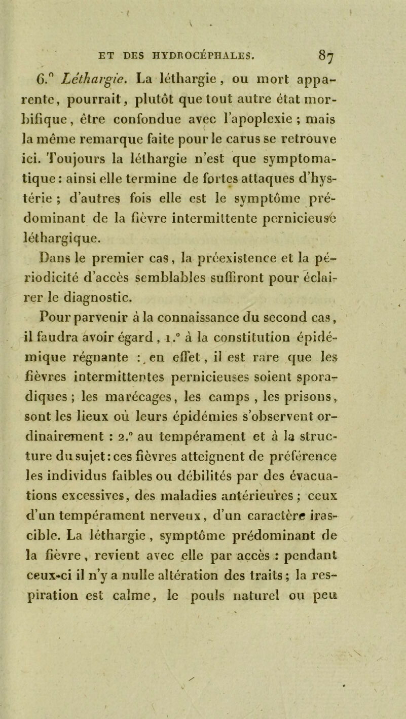 ' ( ET DES HYDROCÉPHALES. 87 6.^ Léthargie. La léthargie, ou mort appa- rente, pourrait, plutôt que tout autre état mor- hifique, être confondue avec l’apoplexie ; mais la même remarque faite pour le carus se retrouve ici. Toujours la léthargie n’est que symptoma- tique : ainsi elle termine de fortes attaques d’hys- térie ; d’autres fois elle est le symptôme pré- dominant de la fièvre intermittente pernicieus'é léthargique. Dans le premier cas, la préexistence et la pé- riodicité d’accès semblables suffiront pour éclai- rer le diagnostic. Pour parvenir à la connaissance du second cas, il faudra avoir égard , i.“ à la constitution épidé- mique régnante : en effet, il est rare que les fièvres intermittentes pernicieuses soient spora- diques ; les marécages, les camps , les prisons, sont les lieux où leurs épidémies s’observent or- dinairement : 2.'’ au tempérament et à la struc- ture du sujet: ces fièvres atteignent de préférence les individus faibles ou débilités par des évacua- tions excessives, des maladies antérieures ; ceux d’un tempérament nerveux, d’un caractère iras- cible. La léthargie , symptôme prédominant de la fièvre, revient avec elle par accès : pendant ceux-ci il n’y a nulle altération des traits ; la res- piration est calme, le pouls iiaturcl ou peu