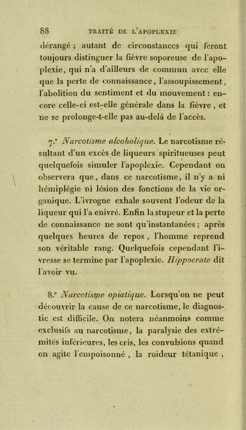 dérangé ; autant de circonstances qui feront toujours distinguer la fièvre soporeuse de l’apo- plexie, qui n’a d’ailleurs de commun avec elle que la perte de connaissance, l’assoupissement, l’abolition du sentiment et du mouvement : en- core celle-ci est-elle générale dans la fièvre , et ne se prolonge-t-elle pas au-delà de l’accès. f Narcotisme alcoholiqiie. Le narcotisme ré- sultant d’un excès de liqueurs spiritueuses peut f quelquefois simuler l’apoplexie. Cependant on observera que, dans ce narcotisme, il n’y a ni hémiplégie ni lésion des fonctions de la vie or- ganique. L’ivrogne exhale souvent l’odeur de la liqueur qui l’a enivré. Enfin la stupeur et la perte de connaissance ne sont qu’instantanées ; après quelques heures de repos , l’homme reprend son véritable rang. Quelquefois cependant l’i- vresse se termine par l’apoplexie. Hippocrate dit l’avoir vu. ’ t 8.” Narcotisme opiatique. Lorsqu’on ne peut découvrir la cause de ce narcotisme, le diagnos- tic est difficile. On notera néanmoins comme exclusifs au narcotisme, la paralysie des extré- mités inférieures, les cris, les convulsions quand on agite l’empoisonné , la roideur tétanique ,