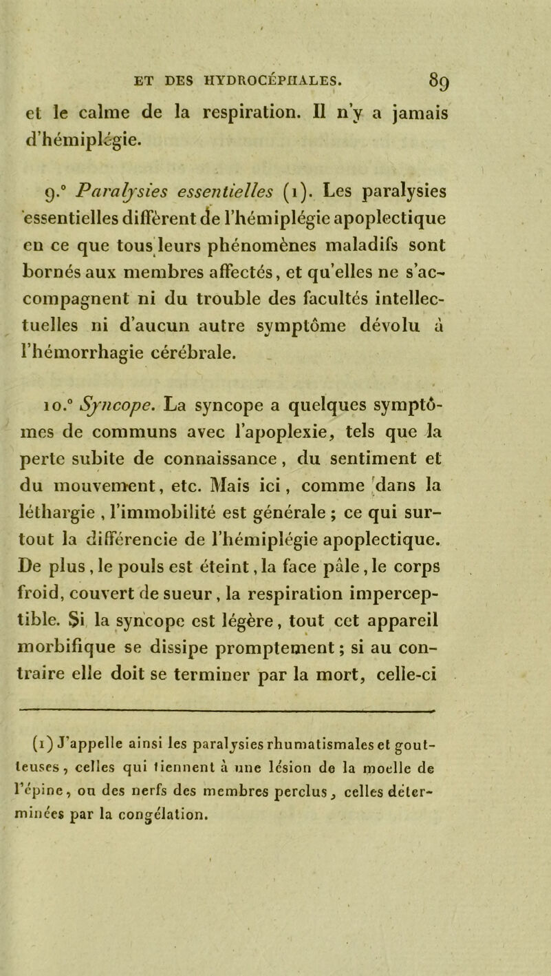 et le calme de la respiration. Il n’y a jamais d’hémiplégie. 9. ° Paralysies essentielles (i). Les paralysies essentielles diffèrent de l’hémiplégie apoplectique en ce que tous leurs phénomènes maladifs sont bornés aux membres affectés, et qu’elles ne s’ac- compagnent ni du trouble des facultés intellec- tuelles ni d’aucun autre symptôme dévolu à l’hémorrhagie cérébrale. • 10. ° Syncope, La syncope a quelques symptô- mes de communs avec l’apoplexie, tels que la perte subite de connaissance, du sentiment et du mouvement, etc. Mais ici, comme [dans la léthargie , l’immobilité est générale ; ce qui sur- tout la différencie de l’hémiplégie apoplectique. De plus, le pouls est éteint, la face pâle, le corps froid, couvert de sueur, la respiration impercep- tible. Si, la syncope est légère, tout cet appareil morbifique se dissipe promptement; si au con- traire elle doit se terminer par la mort, celle-ci (i) J’appelle ainsi les paralysies rhumatismales et gout- teuses , celles qui tiennent à une lésion de la rnoelJe de l’épine, ou des nerfs des membres perclus, celles déter- minées par la congélation.