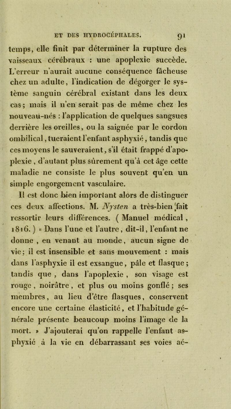 temps, elle finit par déterminer la rupture des vaisseaux cérébraux : une apoplexie succède. L’erreur n’aurait aucune conséquence fâcheuse chez un adulte, l’indication de dégorger le sys- tème sanguin cérébral existant dans les deux cas ; mais il n’en serait pas de même chez les nouveaü-nés : l’application de quelques sangsues derrière les oreilles, ou la saignée par le cordon ombilical, tueraient l’enfant asphyxié, tandis que ces moyens le sauveraient, s’il était frappé d’apo- plexie , d’autant plus sûrement qu’à cet âge cette maladie ne consiste le plus souvent qu’en un simple engorgement vasculaire. Il est donc bien important alors de distinguer ces deux affections. M. Njsten a très-bien [fait ressortir leurs différences. ( Manuel médical, 1816. ) « Dans l’une et l’autre, dit-il, l’enfant ne donne , en venant au monde, aucun signe de vie; il est insensible et sans mouvement : mais dans l’asphyxie il est exsangue, pâle et flasque ; tandis que , dans l’apoplexie , son visage est rouge , noirâtre, et plus ou moins gonflé ; ses membres, au lieu d’être flasques, conservent encore une certaine élasticité, et l’habitude gé- nérale présente beaucoup moins l’image de la mort. » J’ajouterai qu’on rappelle l’enfant as- phyxié à la vie en débarrassant ses voies aé-