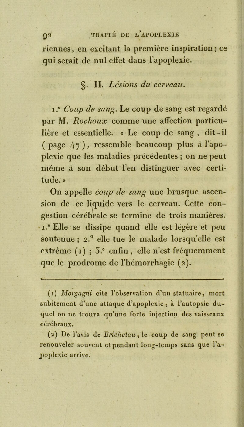 Tiennes, en exeitant la première inspiration ; ce qui serait de nul effet dans l’apoplexie. s- n- Lésions du cerveau, I \ 1.” Coup de sang. Le coup de sang est regardé par M. Rochoux comme une affection particu- lière et essentielle. « Le coup de sang , dit-il ( page 47 ) J ressemble beaucoup plus à l’apo- plexie que les maladies précédentes ; on ne peut même à son début l’en distinguer avec certi- tude. » On appelle coup de sang une brusque ascen- sion de ce liquide vers le cerveau. Celte con- gestion cérébrale se termine de trois manières. i.° Elle se dissipe quand elle est légère et peu soutenue ; s.® elle tue le malade lorsqu’elle est extrême (1) ; 5.“ enfin, elle n’est fréquemment que le prodrome de l’hémorrhagie (2). (1) Morgagni cite l’observation d’un statuaire, mort subitement d’une attaque d’apoplexie, à l’autopsie du- quel on ne trouva qu’une forte injection des vaisseaux cérébraux. (2) De l’avis de Brichetau ^\e coup de sang peut se renouveler souvent et pendant long-temps sans que l’a- \ poplexie arrive.