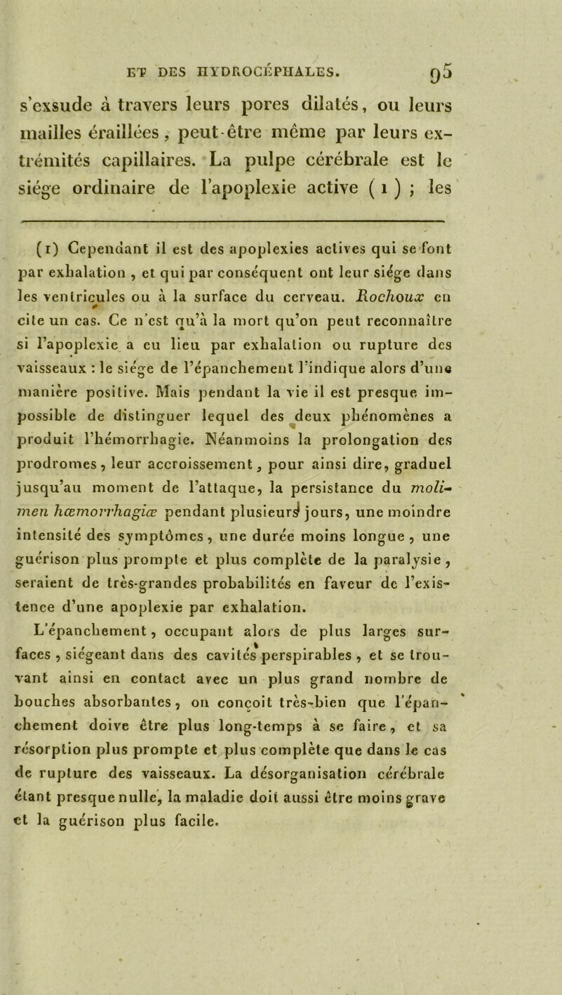 s’exsude à travers leurs pores dilatés, ou leurs mailles éraillées, peut être même par leurs ex- trémités capillaires. La pulpe cérébrale est le siège ordinaire de l’apoplexie active ( i ) ; les (i) Cependant il est des apoplexies actives qui se font par exhalation , et qui par conséquent ont leur siège dans les ventricules ou à la surface du cerveau. Rochoux en cite un cas. Ce n’est qu’à la mort qu’on peut reconnaître si l’apoplexie a eu lieu par exhalation ou rupture des vaisseaux : le siège de l’èpanchement l’indique alors d’un« manière positive. Mais pendant la vie il est presque im- possible de distinguer lequel des deux phénomènes a produit l’hémorrhagie. Néanmoins la prolongation des prodromes 5 leur accroissement, pour ainsi dire, graduel jusqu’au moment de l’attaque, la persistance du moZi- meu hœmorrhagiœ pendant plusieurs! jours, une moindre intensité des symptômes, une durée moins longue, une guérison plus prompte et plus complète de la paralysie, seraient de très-grandes probabilités en faveur de l’exis- tence d’une apoplexie par exhalation. L’épanchement, occupant alors de plus larges sur- faces , siégeant dans des cavités perspirables , et se trou- vant ainsi en contact avec un plus grand nombre de bouches absorbantes, on conçoit très-bien que l’épan- chement doive être plus long-temps à se faire, et sa résorption plus prompte et plus complète que dans le cas de rupture des vaisseaux. La désorganisation cérébrale étant presque nulle, la maladie doit aussi être moins grave et la guérison plus facile.