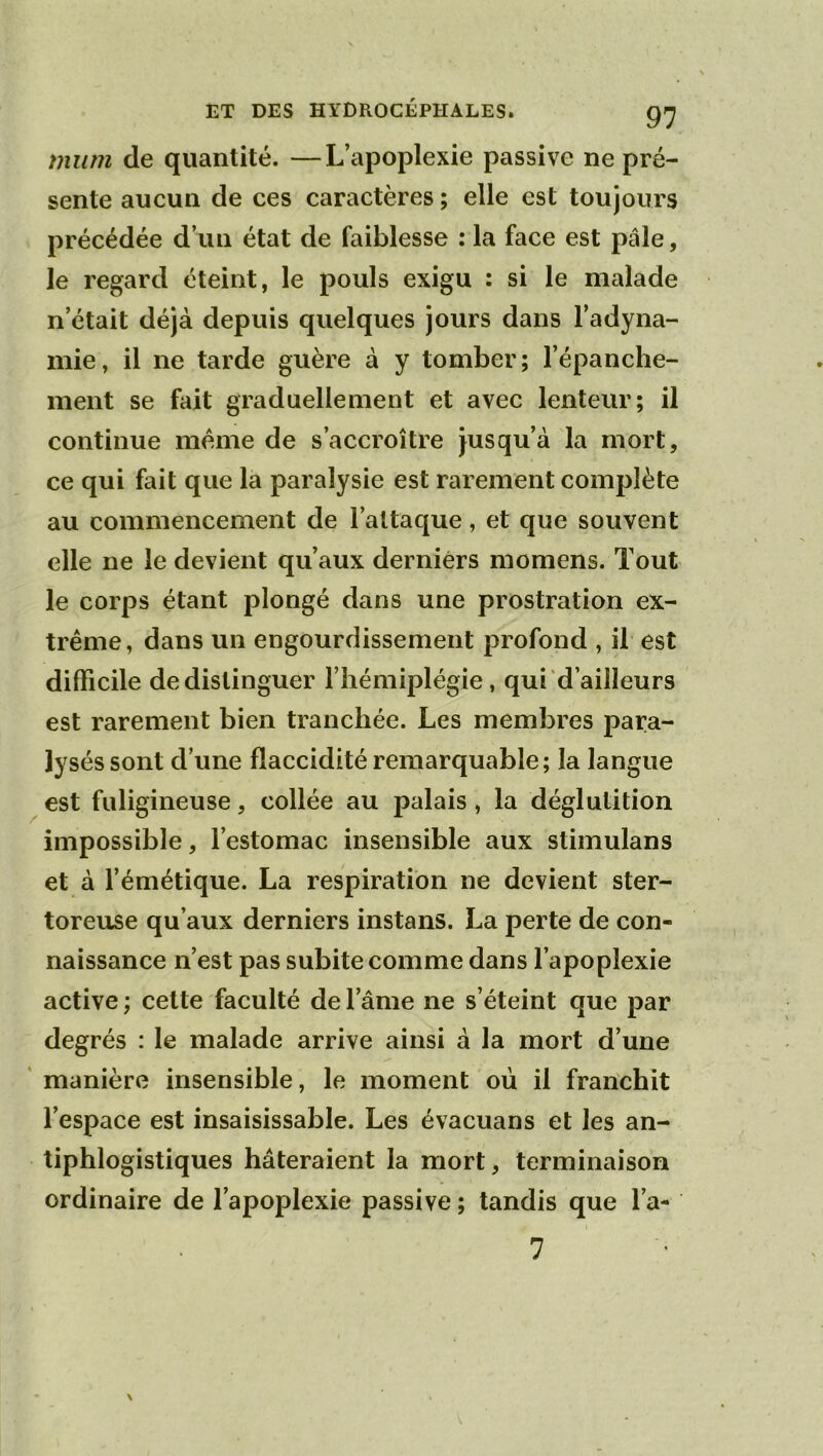 mitm de quantité. —L’apoplexie passive ne pré- sente aucun de ces caractères ; elle est toujours précédée d’un état de faiblesse : la face est pâle, le regard éteint, le pouls exigu : si le malade n’était déjà depuis quelques jours dans l’adyna- mie, il ne tarde guère à y tomber; l’épanche- ment se fait graduellement et avec lenteur; il continue meme de s’accroître jusqu’à la mort, ce qui fait que la paralysie est rarement complète au commencement de l’attaque, et que souvent elle ne le devient qu’aux derniers momens. Tout le corps étant plongé dans une prostration ex- trême, dans un engourdissement profond , il est difficile de distinguer l’hémiplégie, qui d’ailleurs est rarement bien tranchée. Les membres jDara- lyséssont d’une flaccidité remarquable; la langue est fuligineuse, collée au palais, la déglutition impossible, l’estomac insensible aux stimulans et à l’émétique. La respiration ne devient ster- toreuse qu’aux derniers instans. La perte de con- naissance n’est pas subite comme dans l’apoplexie active ; cette faculté de l’âme ne s’éteint que par degrés : le malade arrive ainsi à la mort d’une ' manière insensible, le moment où il franchit l’espace est insaisissable. Les évacuans et les an- tiphlogistiques hâteraient la mort, terminaison ordinaire de l’apoplexie passive ; tandis que l’a- 7