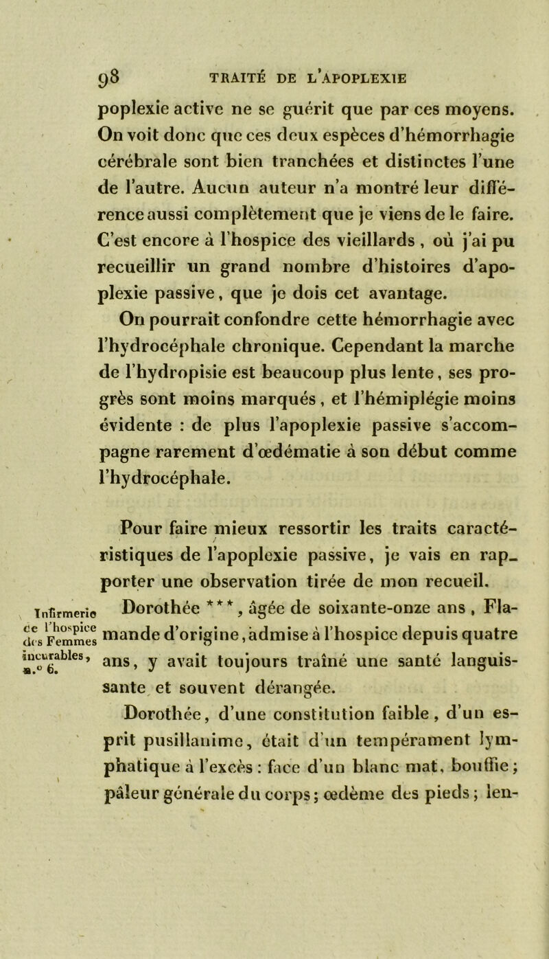poplexie active ne se guérit que par ces moyens. On voit donc qiie ces deux espèces d’hémorrhagie cérébrale sont bien tranchées et distinctes l’une de l’autre. Aucun auteur n’a montré leur difïe- rence aussi complètement que je viens de le faire. C’est encore à l’hospice des vieillards , où j’ai pu recueillir un grand nombre d’histoires d’apo- plexie passive, que je dois cet avantage. On pourrait confondre cette hémorrhagie avec l’hydrocéphale chronique. Cependant la marche de l’hydropisie est beaucoup plus lente, ses pro- grès sont moins marqués, et l’hémiplégie moins évidente : de plus l’apoplexie passive s’accom- pagne rarement d’œdématie à son début comme l’hydrocéphale. Pour faire mieux ressortir les traits caracté- ristiques de l’apoplexie passive, je vais en rap. porter une observation tirée de mon recueil. Infirmerie Dorothéc ***, âgée de soixante-onze ans , Fla- drs Femmes d’orîgiue,âdmise à l’hospice depuis quatre «icurabies, ^ y ayajj toujours traîné une santé languis- sante^ et souvent dérangée. Dorothée, d’une constitution faible, d’un es- prit pusillanime, était d’un tempérament lym- phatique à l’excès : fiice d’un blanc mat, bouffie ; pâleur générale du corps ; oedème des pieds ; len-