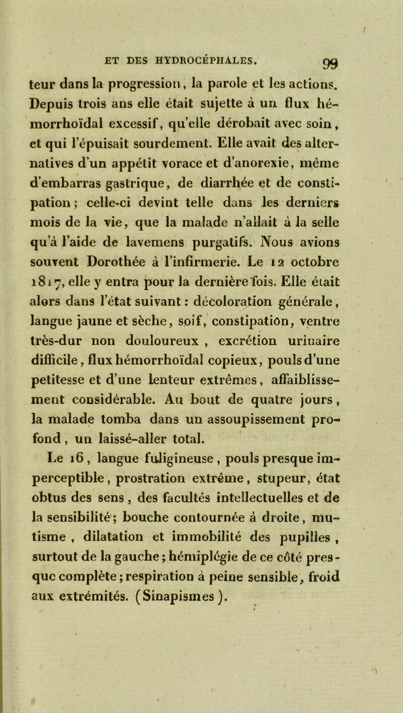 ET DES HYDROCÉPHALES. ^ teur dans la progression, la parole et les actions. Depuis trois ans elle était sujette à un flux hé- morrhoïdal excessif, qu’elle dérobait avec soin, et qui l’épuisait sourdement. Elle avait des alter- natives d’un appétit vorace et d’anorexie, même « d’embarras gastrique, de diarrhée et de consti- pation ; celle-ci devint telle dans les derniers mois de la vie, que la malade n’allait à la selle qu’à l’aide de lavemens purgatifs. Nous avions souvent Dorothée à l’infirmerie. Le 12 octobre 1817, elle y entra pour la dernière fois. Elle était alors dans l’état suivant : décoloration générale, langue jaune et sèche, soif, constipation, ventre très-dur non douloureux , excrétion urinaire difficile, flux hémorrhoïdal copieux, pouls d’une petitesse et d’une lenteur extrêmes, affaiblisse- ment considérable. Au bout de quatre jours, la malade tomba dans un assoupissement pro- fond , un laissé-aller total. Le 16, langue fuligineuse, pouls presque im- perceptible, prostration extrême, stupeur, état obtus des sens, des facultés intellectuelles et de la sensibilité'; bouche contournée à droite, mu- tisme , dilatation et immobilité des pupilles , surtout de la gauche ; hémiplégie de ce coté pres- que complète ; respiration à peine sensible, froid aux extrémités. (Sinapismes). I